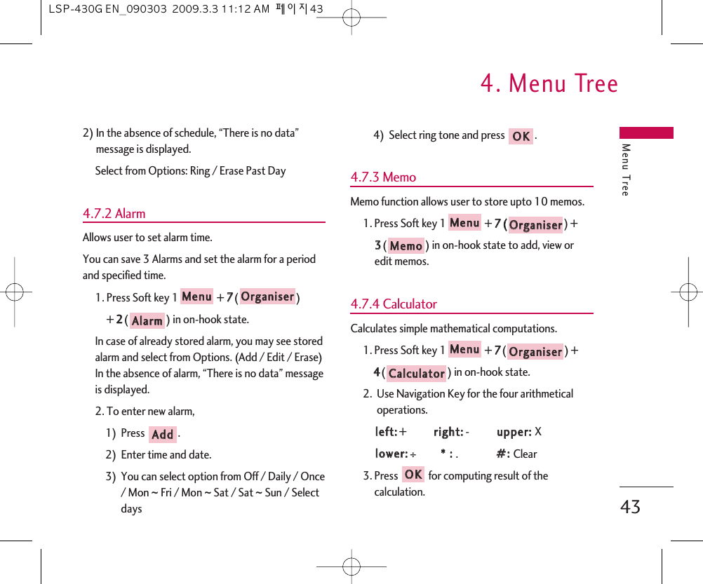 Menu Tree4. Menu Tree432) In the absence of schedule, “There is no data”message is displayed. Select from Options: Ring / Erase Past Day4.7.2 AlarmAllows user to set alarm time.You can save 3 Alarms and set the alarm for a periodand specified time.1. Press Soft key 1 + 77() + 22() in on-hook state.In case of already stored alarm, you may see storedalarm and select from Options. (Add / Edit / Erase)In the absence of alarm, “There is no data” messageis displayed.2. To enter new alarm,1)  Press  .2)  Enter time and date. 3)  You can select option from Off / Daily / Once/ Mon ~ Fri / Mon ~ Sat / Sat ~ Sun / Selectdays4)  Select ring tone and press  .4.7.3 MemoMemo function allows user to store upto 10 memos.1. Press Soft key 1 + 77(() + 33() in on-hook state to add, view oredit memos.4.7.4 CalculatorCalculates simple mathematical computations.1. Press Soft key 1 + 77() + 44() in on-hook state.2.  Use Navigation Key for the four arithmeticaloperations.lleefftt::+  rriigghhtt::-  uuppppeerr::  Xlloowweerr::÷**  ::  .##::  Clear3. Press for computing result of thecalculation.OOKKCCaallccuullaattoorrOOrrggaanniisseerrMMeennuuMMeemmooOOrrggaanniisseerrMMeennuuOOKKAAddddAAllaarrmmOOrrggaanniisseerrMMeennuuLSP-430G EN_090303  2009.3.3 11:12 AM  페이지43