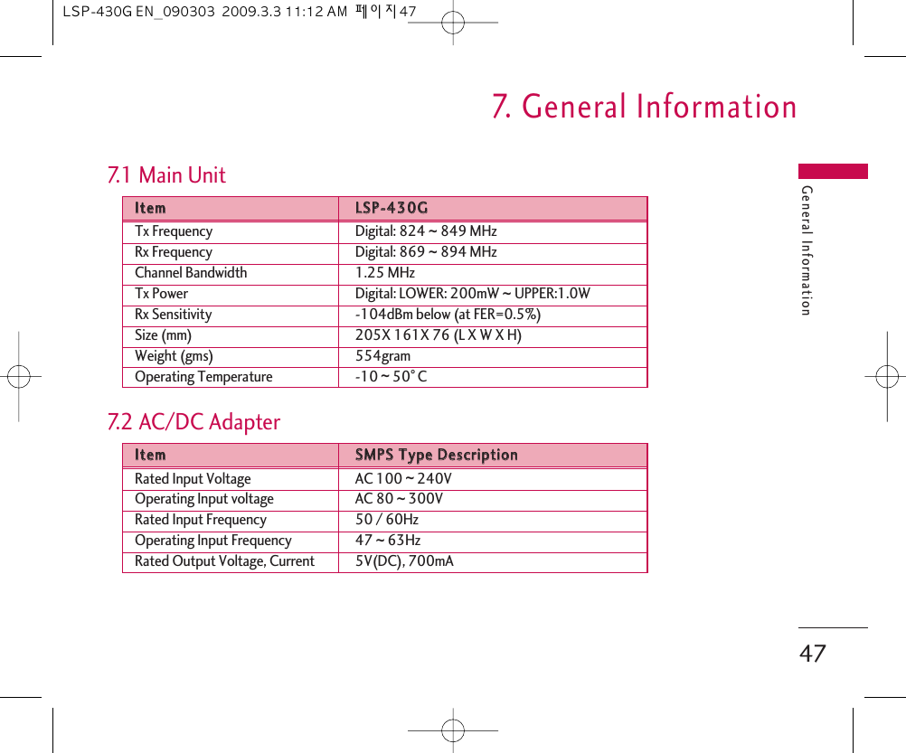 General Information477.   General Information7.1 Main UnitIItteemmLLSSPP--443300GGTx Frequency Digital: 824 ~849 MHzRx Frequency Digital: 869 ~894 MHzChannel Bandwidth 1.25 MHzTx Power Digital: LOWER: 200mW ~ UPPER:1.0WRx Sensitivity -104dBm below (at FER=0.5%)Size (mm) 205X 161X 76 (L X W X H)Weight (gms) 554gramOperating Temperature -10 ~50。C7.2 AC/DC AdapterIItteemmSSMMPPSS  TTyyppee  DDeessccrriippttiioonnRated Input Voltage AC 100 ~240VOperating Input voltage AC 80 ~300VRated Input Frequency 50 / 60HzOperating Input Frequency 47 ~63HzRated Output Voltage, Current 5V(DC), 700mALSP-430G EN_090303  2009.3.3 11:12 AM  페이지47