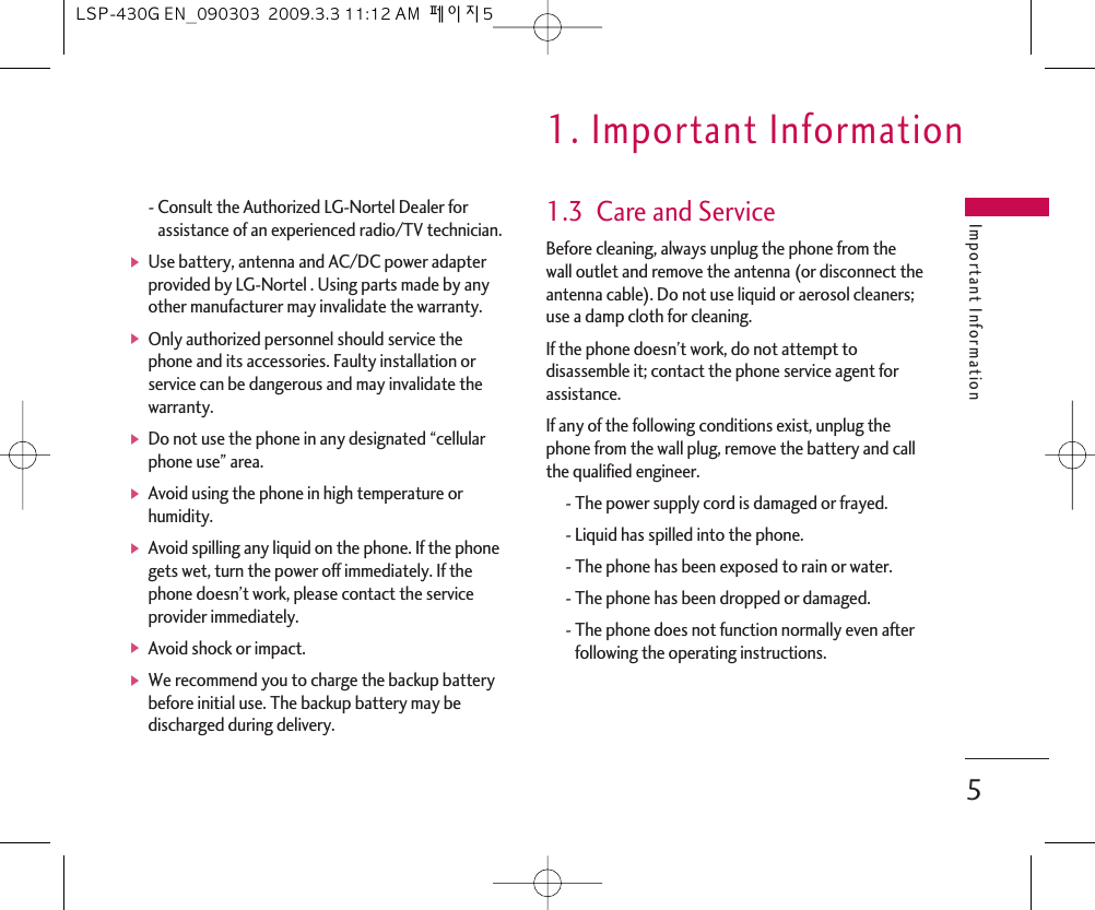 - Consult the Authorized LG-Nortel Dealer forassistance of an experienced radio/TV technician.ᶀUse battery, antenna and AC/DC power adapterprovided by LG-Nortel . Using parts made by anyother manufacturer may invalidate the warranty.ᶀOnly authorized personnel should service thephone and its accessories. Faulty installation orservice can be dangerous and may invalidate thewarranty.ᶀDo not use the phone in any designated “cellularphone use” area.ᶀAvoid using the phone in high temperature orhumidity.ᶀAvoid spilling any liquid on the phone. If the phonegets wet, turn the power off immediately. If thephone doesn’t work, please contact the serviceprovider immediately.ᶀAvoid shock or impact.ᶀWe recommend you to charge the backup batterybefore initial use. The backup battery may bedischarged during delivery.1.3  Care and ServiceBefore cleaning, always unplug the phone from thewall outlet and remove the antenna (or disconnect theantenna cable). Do not use liquid or aerosol cleaners;use a damp cloth for cleaning.If the phone doesn’t work, do not attempt todisassemble it; contact the phone service agent forassistance.If any of the following conditions exist, unplug thephone from the wall plug, remove the battery and callthe qualified engineer.- The power supply cord is damaged or frayed.- Liquid has spilled into the phone.- The phone has been exposed to rain or water.- The phone has been dropped or damaged.- The phone does not function normally even afterfollowing the operating instructions.Important Information1. Important Information5LSP-430G EN_090303  2009.3.3 11:12 AM  페이지5