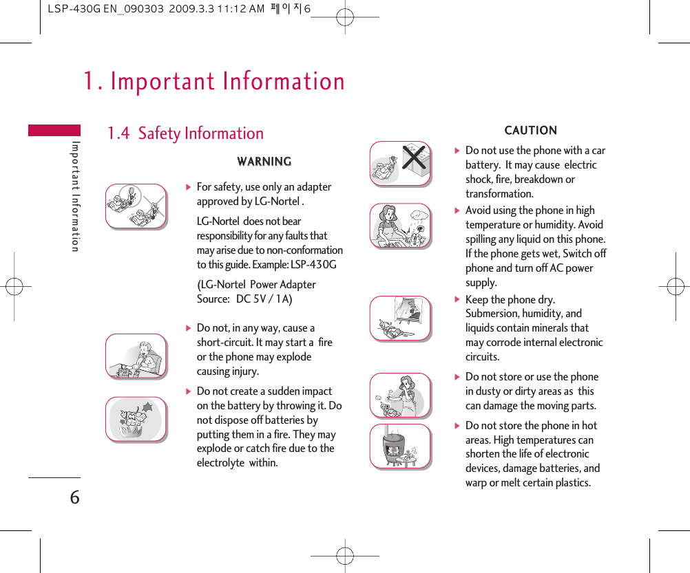 WWAARRNNIINNGGᶀFor safety, use only an adapterapproved by LG-Nortel .LG-Nortel  does not bearresponsibility for any faults thatmay arise due to non-conformationto this guide. Example: LSP-430G(LG-Nortel  Power AdapterSource:  DC 5V / 1A) ᶀDo not, in any way, cause ashort-circuit. It may start a  fireor the phone may explodecausing injury.ᶀDo not create a sudden impacton the battery by throwing it. Donot dispose off batteries byputting them in a fire. They mayexplode or catch fire due to theelectrolyte  within.1.4  Safety InformationCCAAUUTTIIOONNᶀDo not use the phone with a carbattery.  It may cause  electricshock, fire, breakdown ortransformation.ᶀAvoid using the phone in hightemperature or humidity. Avoidspilling any liquid on this phone.If the phone gets wet, Switch offphone and turn off AC powersupply.ᶀKeep the phone dry.Submersion, humidity, andliquids contain minerals thatmay corrode internal electroniccircuits.ᶀDo not store or use the phonein dusty or dirty areas as  thiscan damage the moving parts.ᶀDo not store the phone in hotareas. High temperatures canshorten the life of electronicdevices, damage batteries, andwarp or melt certain plastics.1. Important InformationImportant Information6LSP-430G EN_090303  2009.3.3 11:12 AM  페이지6