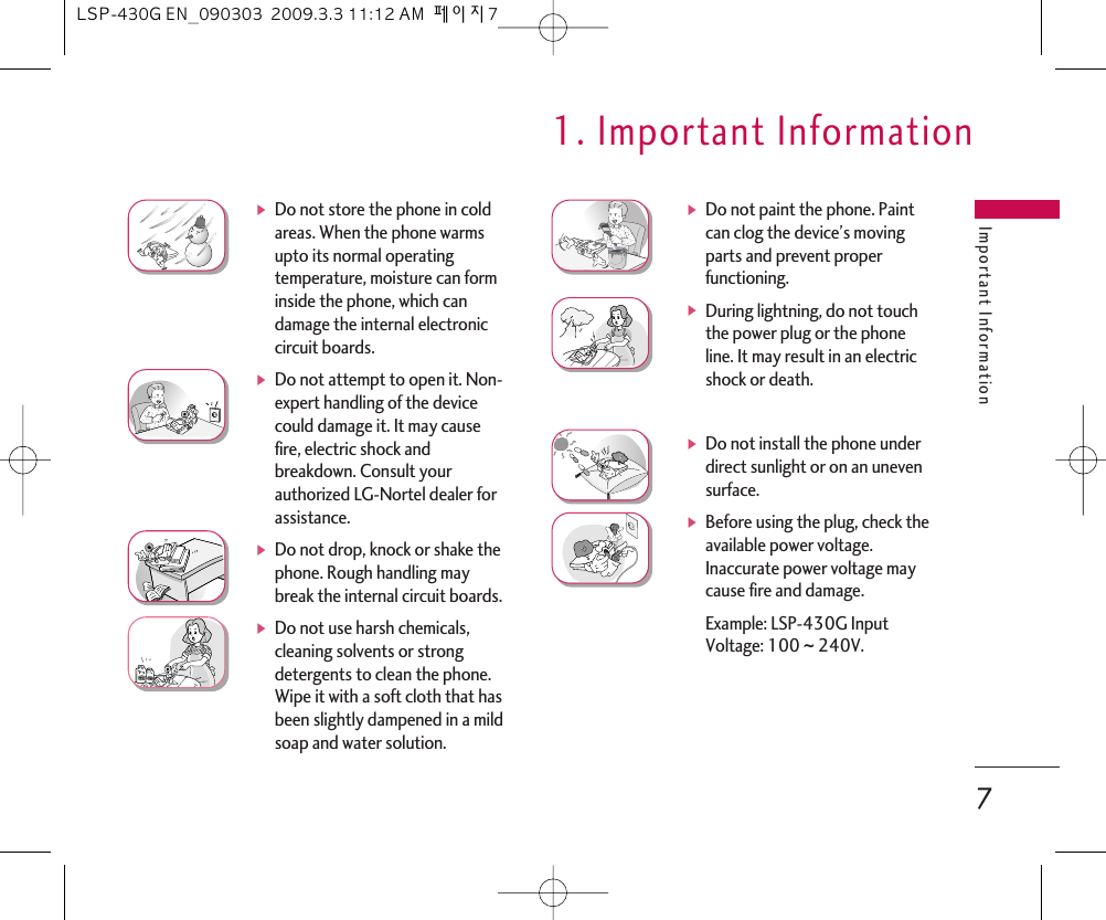 Important Information7ᶀDo not store the phone in coldareas. When the phone warmsupto its normal operatingtemperature, moisture can forminside the phone, which candamage the internal electroniccircuit boards.ᶀDo not attempt to open it. Non-expert handling of the devicecould damage it. It may causefire, electric shock andbreakdown. Consult yourauthorized LG-Nortel dealer forassistance.ᶀDo not drop, knock or shake thephone. Rough handling maybreak the internal circuit boards.ᶀDo not use harsh chemicals,cleaning solvents or strongdetergents to clean the phone.Wipe it with a soft cloth that hasbeen slightly dampened in a mildsoap and water solution.ᶀDo not paint the phone. Paintcan clog the device’s movingparts and prevent properfunctioning.ᶀDuring lightning, do not touchthe power plug or the phoneline. It may result in an electricshock or death.ᶀDo not install the phone underdirect sunlight or on an unevensurface.ᶀBefore using the plug, check theavailable power voltage.Inaccurate power voltage maycause fire and damage.Example: LSP-430G Input Voltage: 100 ~ 240V.1. Important InformationLSP-430G EN_090303  2009.3.3 11:12 AM  페이지7