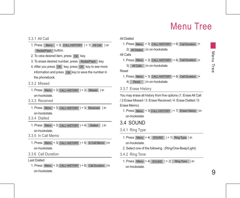 9Menu TreeMenu Tree3.3.1  All Call1. Press                   + 3(                               ) + 1(                  ) or                                 button.2. To view desired item, press            key.3. To erase desired number, press                             key.4. After you press            key, press           key to see more     information and press           key to save the number in     the phonebook.Menu CALL HISTORY All CallRedial/FlashOKRedial/FlashOK OKOK3.3.2  Missed1. Press               + 3(                             ) + 2(                  ) in     on-hookstate.Menu CALL HISTORY Missed3.3.3  Received1. Press               + 3(                             ) + 3(                     ) in     on-hookstate.Menu CALL HISTORY Received3.3.4  Dialled1. Press               + 3(                             ) + 4(                     ) in     on-hookstate.Menu CALL HISTORY Dialled3.3.5  In Call Memo1. Press               + 3(                             ) + 5(                          ) in     on-hookstate.Menu CALL HISTORY In Call Memo3.3.6  Call DurationLast Dialled1. Press               + 3(                             ) + 6(                          ) in     on-hookstate.Menu CALL HISTORY Call DurationAll Dialled1. Press               + 3(                             ) + 6(                          )+     2(                     ) in on-hookstate.All Calls1. Press               + 3(                             ) + 6(                          )+     3(                     ) in on-hookstate.Reset1. Press               + 3(                             ) + 6(                          )+     4(                     ) in on-hookstate.Menu CALL HISTORY Call DurationAll DialledMenu CALL HISTORY Call DurationAll CallsMenu CALL HISTORY Call DurationReset3.3.7  Erase HistoryYou may erase all history from five options (1: Erase All Call / 2:Erase Missed / 3: Erase Received / 4: Erase Dialled / 5: Erase Memo).1. Press               + 3(                             ) + 7(                          ) in     on-hookstateMenu CALL HISTORY Erase History3.4  SOUND3.4.1  Ring Type1. Press               + 4(                     ) + 1(                     ) in     on-hookstate.2. Select one of the following : (Ring/One-Beep/Light)Menu Ring TypeSOUND3.4.2  Ring Tone1. Press               + 4(                   ) + 2(                          ) in     on-hookstate.Menu SOUND Ring Tone