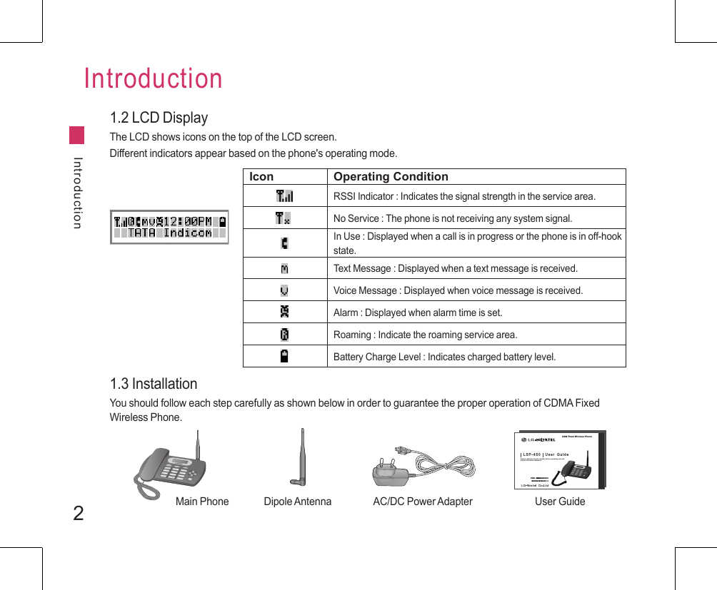 2IntroductionIntroduction1.2 LCD DisplayThe LCD shows icons on the top of the LCD screen.Different indicators appear based on the phone&apos;s operating mode.Icon Operating ConditionRSSI Indicator : Indicates the signal strength in the service area.No Service : The phone is not receiving any system signal.In Use : Displayed when a call is in progress or the phone is in off-hook state.Text Message : Displayed when a text message is received.Voice Message : Displayed when voice message is received.Alarm : Displayed when alarm time is set.Roaming : Indicate the roaming service area.Battery Charge Level : Indicates charged battery level.1.3 InstallationYou should follow each step carefully as shown below in order to guarantee the proper operation of CDMA Fixed Wireless Phone.+-MenuCOKGSM Fixed Wireless PhoneL S P - 4 5 0       U s e r    G u i d ePlease read this manual carefully before operating your set.Retain it for future reference.P/NO : MMBB9223301MAR/2009/ISSUE 1.1Main Phone Dipole Antenna AC/DC Power Adapter User Guide