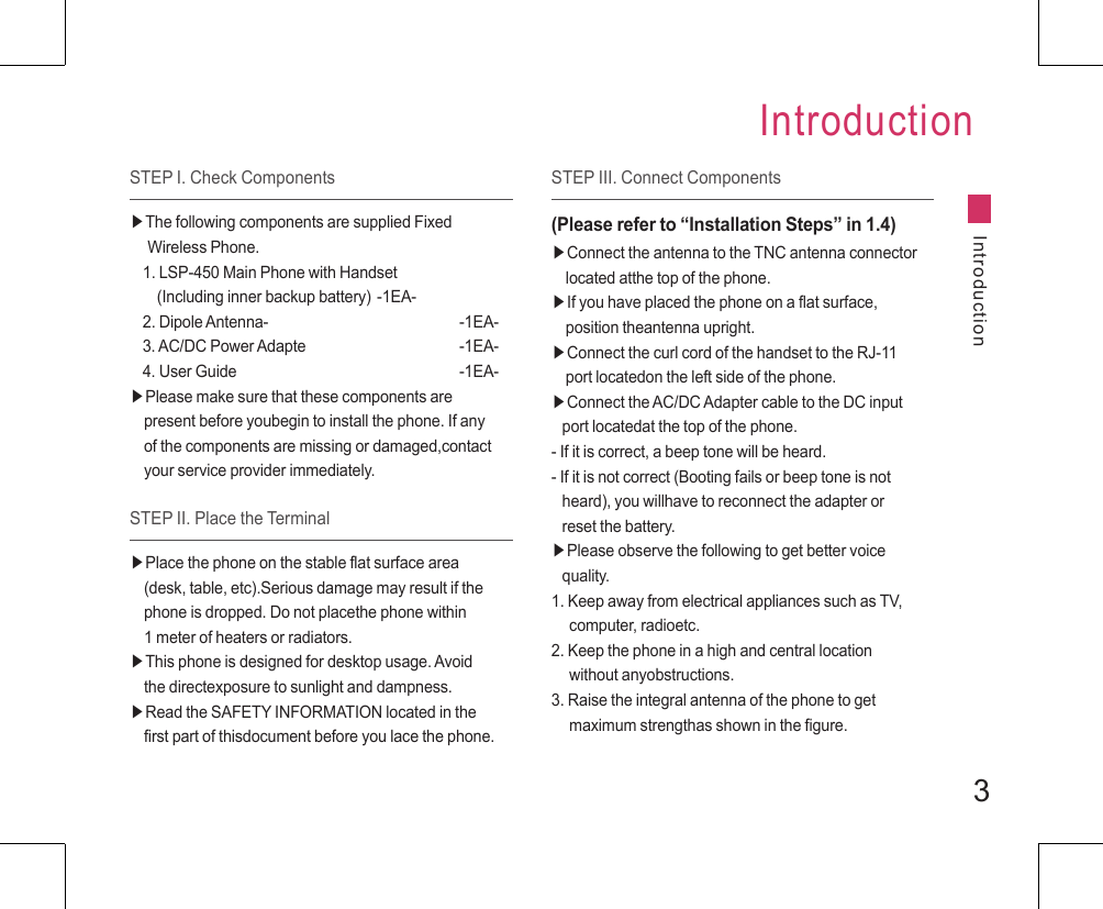 3STEP I. Check ComponentsIntroductionIntroduction▶The following components are supplied Fixed       Wireless Phone.1. LSP-450 Main Phone with Handset     (Including inner backup battery) -1EA-2. Dipole Antenna-      -1EA-3. AC/DC Power Adapte    -1EA-4. User Guide      -1EA-▶Please make sure that these components are     present before youbegin to install the phone. If any     of the components are missing or damaged,contact     your service provider immediately.STEP II. Place the Terminal▶Place the phone on the stable flat surface area     (desk, table, etc).Serious damage may result if the     phone is dropped. Do not placethe phone within     1 meter of heaters or radiators.▶This phone is designed for desktop usage. Avoid     the directexposure to sunlight and dampness.▶Read the SAFETY INFORMATION located in the     first part of thisdocument before you lace the phone.STEP III. Connect Components(Please refer to “Installation Steps” in 1.4)▶Connect the antenna to the TNC antenna connector     located atthe top of the phone.▶If you have placed the phone on a flat surface,     position theantenna upright.▶Connect the curl cord of the handset to the RJ-11     port locatedon the left side of the phone.▶Connect the AC/DC Adapter cable to the DC input    port locatedat the top of the phone.- If it is correct, a beep tone will be heard.- If it is not correct (Booting fails or beep tone is not    heard), you willhave to reconnect the adapter or    reset the battery.▶Please observe the following to get better voice    quality.1. Keep away from electrical appliances such as TV,      computer, radioetc.2. Keep the phone in a high and central location      without anyobstructions.3. Raise the integral antenna of the phone to get      maximum strengthas shown in the figure.