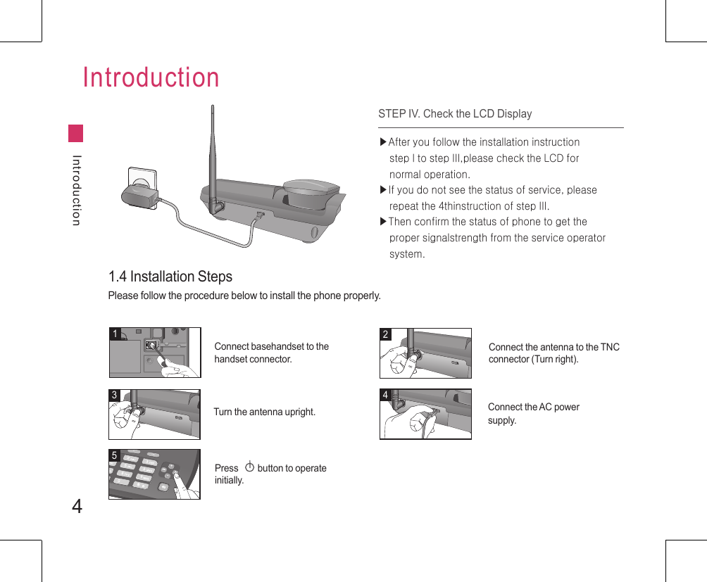 4IntroductionIntroduction1.4 Installation StepsPlease follow the procedure below to install the phone properly.STEP IV. Check the LCD Display▶After you follow the installation instruction     step I to step III,please check the LCD for     normal operation.▶If you do not see the status of service, please     repeat the 4thinstruction of step III.▶Then confirm the status of phone to get the     proper signalstrength from the service operator     system.1234+-MenuCOK5Connect basehandset to the handset connector.Connect the antenna to the TNC connector (Turn right).Turn the antenna upright. Connect the AC power supply.Press         button to operate initially.