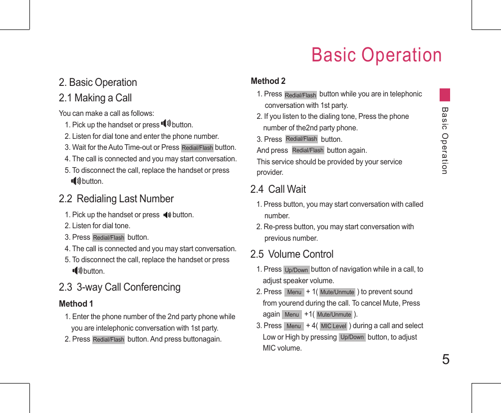 52. Basic Operation2.1 Making a CallYou can make a call as follows:1. Pick up the handset or press             button.2. Listen for dial tone and enter the phone number.3. Wait for the Auto Time-out or Press                      button.4. The call is connected and you may start conversation.5. To disconnect the call, replace the handset or press                 button.2.2  Redialing Last Number1. Pick up the handset or press  button.2. Listen for dial tone.3. Press                       button.4. The call is connected and you may start conversation.5. To disconnect the call, replace the handset or press                 button.2.3  3-way Call ConferencingMethod 11. Enter the phone number of the 2nd party phone while       you are intelephonic conversation with 1st party.2. Press                       button. And press buttonagain. Method 21. Press                       button while you are in telephonic      conversation with 1st party.2. If you listen to the dialing tone, Press the phone    number of the2nd party phone.3. Press                        button. And press                        button again.This service should be provided by your service provider.END/PWRDial/FlashRedial/FlashRedial/FlashRedial/FlashRedial/FlashRedial/FlashRedial/Flash2.4  Call Wait1. Press button, you may start conversation with called      number.2. Re-press button, you may start conversation with      previous number.2.5  Volume Control1. Press                  button of navigation while in a call, to     adjust speaker volume.2. Press               + 1(                        ) to prevent sound     from yourend during the call. To cancel Mute, Press        again               +1(                        ).3. Press               + 4(                   ) during a call and select     Low or High by pressing                   button, to adjust    MIC volume.Up/DownMenu Mute/UnmuteMenu Mute/UnmuteMenu MIC LevelUp/DownBasic OperationBasic Operation