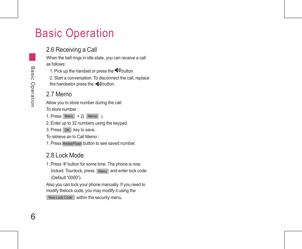 6Basic OperationBasic Operation2.6 Receiving a CallWhen the bell rings in idle state, you can receive a call as follows:1. Pick up the handset or press the                  button.2. Start a conversation. To disconnect the call, replace the handsetor press the                    button.2.7 MemoAllow you to store number during the call.To store number :1. Press                + 2(                 ).2. Enter up to 32 numbers using the keypad.3. Press            key to save.To retrieve an In Call Memo :1. Press                      button to see saved number.Redial/FlashMenu MemoOK2.8 Lock Mode1. Press ‘#’ button for some time. The phone is now      locked. Tounlock, press                and enter lock code      (Default “0000”).Also you can lock your phone manually. If you need to modify thelock code, you may modify it using the                                within the security menu.MenuNew Lock Code