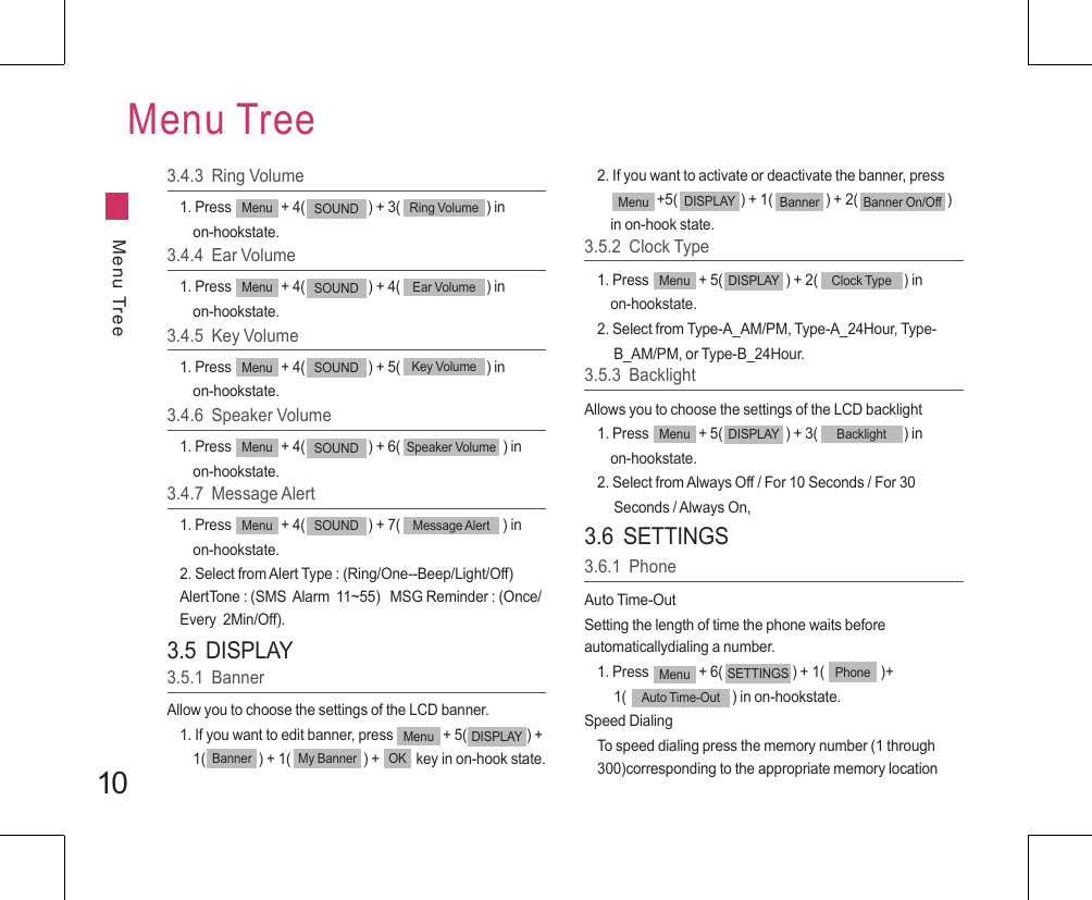 103.4.3  Ring Volume1. Press               + 4(                   ) + 3(                          ) in     on-hookstate.Menu SOUND Ring VolumeMenu TreeMenu Tree3.4.4  Ear Volume1. Press               + 4(                   ) + 4(                          ) in     on-hookstate.Menu SOUND Ear Volume3.4.5  Key Volume1. Press               + 4(                   ) + 5(                          ) in     on-hookstate.Menu SOUND Key Volume3.4.6  Speaker Volume1. Press               + 4(                   ) + 6(                               ) in     on-hookstate.Menu SOUND Speaker Volume3.4.7  Message Alert1. Press               + 4(                   ) + 7(                               ) in     on-hookstate.2. Select from Alert Type : (Ring/One--Beep/Light/Off)  AlertTone : (SMS  Alarm  11~55)   MSG Reminder : (Once/Every  2Min/Off).Menu SOUND Message Alert3.5  DISPLAY3.5.1  BannerAllow you to choose the settings of the LCD banner.1. If you want to edit banner, press               + 5(                  ) +      1(                ) + 1(                      ) +           key in on-hook state. Menu DISPLAYBanner My Banner OK2. If you want to activate or deactivate the banner, press                    +5(                   ) + 1(                ) + 2(                           )     in on-hook state.Menu DISPLAY Banner Banner On/Off3.5.2  Clock Type1. Press               + 5(                   ) + 2(                          ) in     on-hookstate.2. Select from Type-A_AM/PM, Type-A_24Hour, Type-     B_AM/PM, or Type-B_24Hour.Menu DISPLAY Clock Type3.5.3  BacklightAllows you to choose the settings of the LCD backlight1. Press               + 5(                   ) + 3(                          ) in     on-hookstate.2. Select from Always Off / For 10 Seconds / For 30      Seconds / Always On,Menu DISPLAY Backlight3.6  SETTINGS3.6.1  PhoneAuto Time-OutSetting the length of time the phone waits before automaticallydialing a number.1. Press               + 6(                     ) + 1(                 )+     1(                                ) in on-hookstate.Speed DialingTo speed dialing press the memory number (1 through 300)corresponding to the appropriate memory location Menu SETTINGS PhoneAuto Time-Out