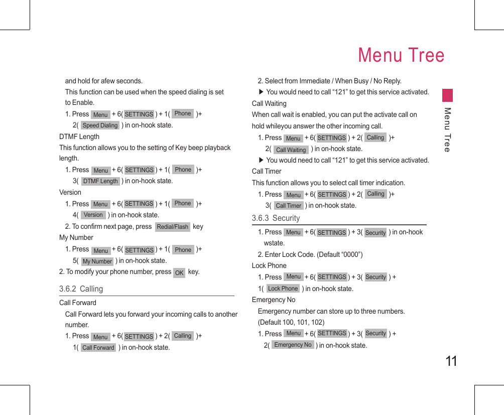 11and hold for afew seconds.This function can be used when the speed dialing is set to Enable.1. Press               + 6(                     ) + 1(                 )+     2(                            ) in on-hook state.DTMF LengthThis function allows you to the setting of Key beep playback length.1. Press               + 6(                     ) + 1(                 )+     3(                            ) in on-hook state.Version1. Press               + 6(                     ) + 1(                 )+     4(                   ) in on-hook state.2. To confirm next page, press                           keyMy Number1. Press               + 6(                     ) + 1(                 )+     5(                        ) in on-hook state.2. To modify your phone number, press           key.Menu SETTINGS PhoneSpeed DialingMenu SETTINGS PhoneDTMF LengthMenu SETTINGS PhoneVersionMenu SETTINGS PhoneMy NumberOK3.6.2  CallingCall ForwardCall Forward lets you forward your incoming calls to another number.1. Press               + 6(                     ) + 2(                 )+     1(                          ) in on-hook state.Menu SETTINGS CallingCall Forward2. Select from Immediate / When Busy / No Reply.▶ You would need to call “121” to get this service activated.Call WaitingWhen call wait is enabled, you can put the activate call on hold whileyou answer the other incoming call.1. Press               + 6(                     ) + 2(                 )+     2(                          ) in on-hook state.▶ You would need to call “121” to get this service activated.Call TimerThis function allows you to select call timer indication.1. Press               + 6(                     ) + 2(                 )+     3(                      ) in on-hook state.Menu SETTINGS CallingCall WaitingMenu SETTINGS CallingCall Timer3.6.3  Security1. Press               + 6(                     ) + 3(                 ) in on-hook      wstate.2. Enter Lock Code. (Default “0000”)Lock Phone1. Press               + 6(                     ) + 3(                 ) + 1(                         ) in on-hook state.Emergency NoEmergency number can store up to three numbers.(Default 100, 101, 102)1. Press               + 6(                     ) + 3(                 ) +     2(                              ) in on-hook state.Menu SETTINGS SecurityMenu SETTINGS SecurityLock PhoneMenu SETTINGS SecurityEmergency NoMenu TreeMenu TreeRedial/Flash