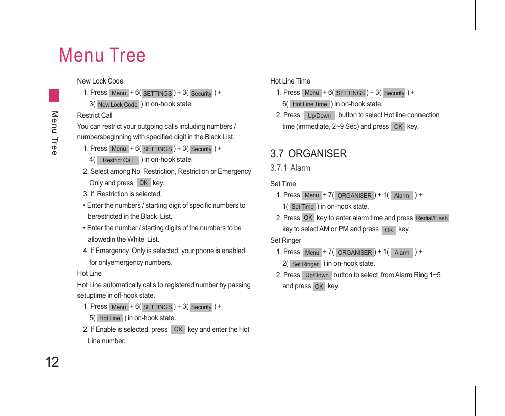 12Menu TreeMenu TreeNew Lock Code1. Press               + 6(                     ) + 3(                 ) +     3(                              ) in on-hook state.Restrict CallYou can restrict your outgoing calls including numbers / numbersbeginning with specified digit in the Black List.1. Press               + 6(                     ) + 3(                 ) +     4(                              ) in on-hook state.2. Select among No  Restriction, Restriction or Emergency     Only and press             key.3. If  Restriction is selected,• Enter the numbers / starting digit of specific numbers to    berestricted in the Black  List.• Enter the number / starting digits of the numbers to be    allowedin the White  List.4. If Emergency  Only is selected, your phone is enabled     for onlyemergency numbers.Hot LineHot Line automatically calls to registered number by passing setuptime in off-hook state.1. Press               + 6(                     ) + 3(                 ) +     5(                   ) in on-hook state.2. If Enable is selected, press             key and enter the Hot    Line number.Menu SETTINGS SecurityRestrict CallMenu SETTINGS SecurityHot LineHot Line Time1. Press               + 6(                     ) + 3(                 ) +     6(                            ) in on-hook state.2. Press                         button to select Hot line connection     time (immediate, 2~9 Sec) and press            key.Up/DownOK3.7  ORGANISER3.7.1  AlarmSet Time1. Press               + 7(                          ) + 1(                 ) +     1(                   ) in on-hook state.2. Press           key to enter alarm time and press                key to select AM or PM and press             key. Set Ringer1. Press               + 7(                          ) + 1(                 ) +     2(                       ) in on-hook state.2. Press                      button to select  from Alarm Ring 1~5     and press           key.Menu ORGANISER AlarmSet TimeOKOKRedial/FlashMenu ORGANISER AlarmSet RingerUp/DownOKMenu SETTINGS SecurityHot Line TimeMenu SETTINGS SecurityNew Lock CodeOKOK