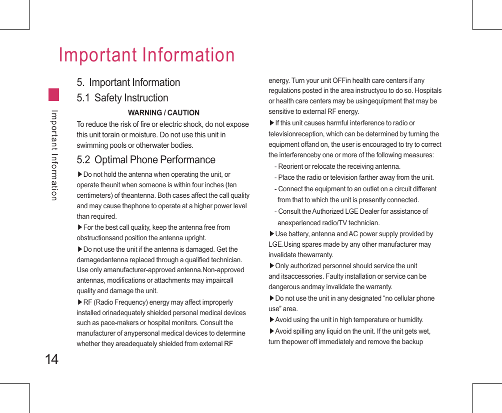 14Important InformationImportant Information5.  Important Information5.1  Safety InstructionWARNING / CAUTIONTo reduce the risk of fire or electric shock, do not expose this unit torain or moisture. Do not use this unit in swimming pools or otherwater bodies.5.2  Optimal Phone Performance▶Do not hold the antenna when operating the unit, or operate theunit when someone is within four inches (ten centimeters) of theantenna. Both cases affect the call quality and may cause thephone to operate at a higher power level than required.▶For the best call quality, keep the antenna free from obstructionsand position the antenna upright.▶Do not use the unit if the antenna is damaged. Get the damagedantenna replaced through a qualified technician. Use only amanufacturer-approved antenna.Non-approved antennas, modifications or attachments may impaircall quality and damage the unit.▶RF (Radio Frequency) energy may affect improperly installed orinadequately shielded personal medical devices such as pace-makers or hospital monitors. Consult the manufacturer of anypersonal medical devices to determine whether they areadequately shielded from external RF energy. Turn your unit OFFin health care centers if any regulations posted in the area instructyou to do so. Hospitals or health care centers may be usingequipment that may be sensitive to external RF energy.▶If this unit causes harmful interference to radio or televisionreception, which can be determined by turning the equipment offand on, the user is encouraged to try to correct the interferenceby one or more of the following measures:- Reorient or relocate the receiving antenna.- Place the radio or television farther away from the unit.- Connect the equipment to an outlet on a circuit different    from that to which the unit is presently connected.- Consult the Authorized LGE Dealer for assistance of   anexperienced radio/TV technician.▶Use battery, antenna and AC power supply provided by LGE.Using spares made by any other manufacturer may invalidate thewarranty.▶Only authorized personnel should service the unit and itsaccessories. Faulty installation or service can be dangerous andmay invalidate the warranty.▶Do not use the unit in any designated “no cellular phone use” area.▶Avoid using the unit in high temperature or humidity.▶Avoid spilling any liquid on the unit. If the unit gets wet, turn thepower off immediately and remove the backup 