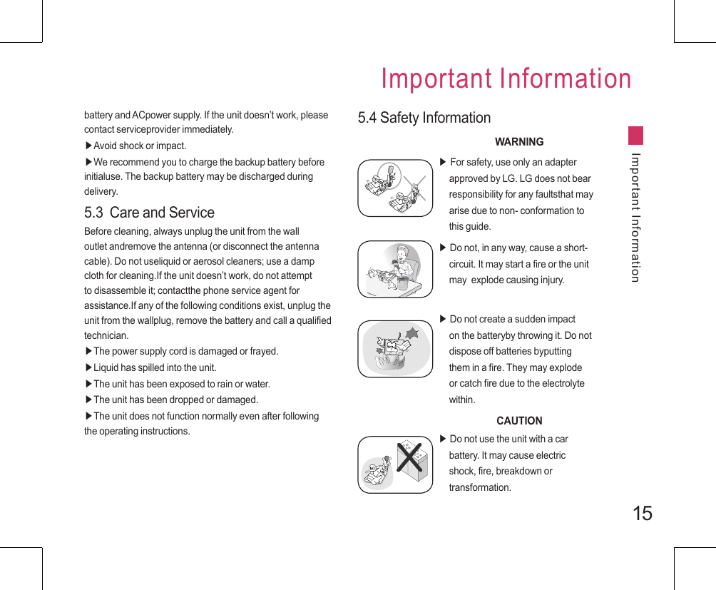 15battery and ACpower supply. If the unit doesn’t work, please contact serviceprovider immediately.▶Avoid shock or impact.▶We recommend you to charge the backup battery before initialuse. The backup battery may be discharged during delivery.5.3  Care and ServiceBefore cleaning, always unplug the unit from the wall outlet andremove the antenna (or disconnect the antenna cable). Do not useliquid or aerosol cleaners; use a damp cloth for cleaning.If the unit doesn’t work, do not attempt to disassemble it; contactthe phone service agent for assistance.If any of the following conditions exist, unplug the unit from the wallplug, remove the battery and call a qualified technician.▶The power supply cord is damaged or frayed.▶Liquid has spilled into the unit.▶The unit has been exposed to rain or water.▶The unit has been dropped or damaged.▶The unit does not function normally even after following the operating instructions.5.4 Safety InformationWARNINGImportant InformationImportant Information▶ For safety, use only an adapter      approved by LG. LG does not bear      responsibility for any faultsthat may      arise due to non- conformation to      this guide.▶ Do not, in any way, cause a short-     circuit. It may start a fire or the unit      may  explode causing injury.▶ Do not create a sudden impact      on the batteryby throwing it. Do not      dispose off batteries byputting      them in a fire. They may explode      or catch fire due to the electrolyte      within.CAUTION▶ Do not use the unit with a car      battery. It may cause electric      shock, fire, breakdown or      transformation.