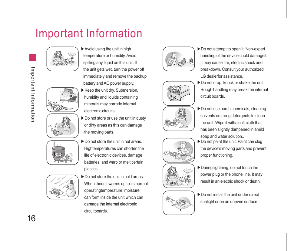 16Important InformationImportant Information▶Avoid using the unit in high    temperature or humidity. Avoid    spilling any liquid on this unit. If    the unit gets wet, turn the power off    immediately and remove the backup    battery and AC power supply.▶Keep the unit dry. Submersion,     humidity and liquids containing    minerals may corrode internal    electronic circuits.▶Do not store or use the unit in dusty     or dirty areas as this can damage     the moving parts.▶Do not store the unit in hot areas.     Hightemperatures can shorten the     life of electronic devices, damage     batteries, and warp or melt certain     plastics.▶Do not store the unit in cold areas.     When theunit warms up to its normal     operatingtemperature, moisture     can form inside the unit,which can       damage the internal electronic     circuitboards.▶Do not attempt to open it. Non-expert     handling of the device could damageit.     It may cause fire, electric shock and     breakdown. Consult your authorized     LG dealerfor assistance.▶Do not drop, knock or shake the unit.     Rough handling may break the internal     circuit boards.▶Do not use harsh chemicals, cleaning     solvents orstrong detergents to clean     the unit. Wipe it witha soft cloth that     has been slightly dampened in amild     soap and water solution..▶Do not paint the unit. Paint can clog     the device&apos;s moving parts and prevent     proper functioning.▶During lightning, do not touch the     power plug or the phone line. It may     result in an electric shock or death.▶Do not install the unit under direct     sunlight or on an uneven surface.