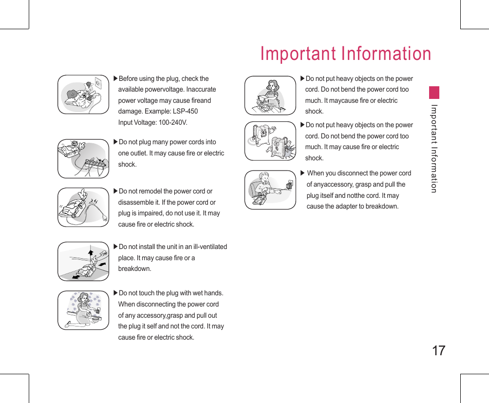 17Important InformationImportant Information▶Before using the plug, check the     available powervoltage. Inaccurate     power voltage may cause fireand     damage. Example: LSP-450     Input Voltage: 100-240V.▶Do not plug many power cords into     one outlet. It may cause fire or electric     shock.▶Do not remodel the power cord or     disassemble it. If the power cord or     plug is impaired, do not use it. It may     cause fire or electric shock.▶Do not install the unit in an ill-ventilated     place. It may cause fire or a     breakdown.▶Do not touch the plug with wet hands.     When disconnecting the power cord     of any accessory,grasp and pull out     the plug it self and not the cord. It may     cause fire or electric shock.▶Do not put heavy objects on the power     cord. Do not bend the power cord too     much. It maycause fire or electric     shock.▶Do not put heavy objects on the power     cord. Do not bend the power cord too     much. It may cause fire or electric     shock.▶ When you disconnect the power cord      of anyaccessory, grasp and pull the      plug itself and notthe cord. It may      cause the adapter to breakdown.