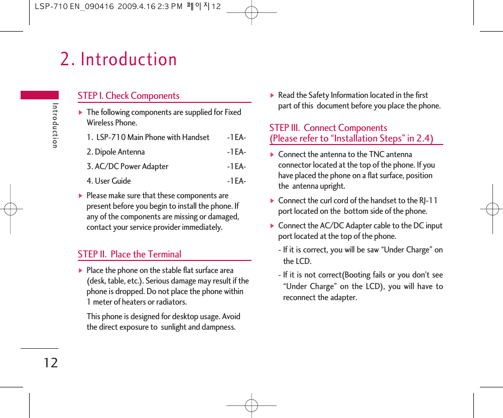 2. IntroductionIntroduction12STEP I. Check ComponentsᶀThe following components are supplied for FixedWireless Phone.1.  LSP-710 Main Phone with Handset -1EA-2. Dipole Antenna -1EA-3. AC/DC Power Adapter -1EA-4. User Guide -1EA-ᶀPlease make sure that these components arepresent before you begin to install the phone. Ifany of the components are missing or damaged,contact your service provider immediately. STEP II.  Place the TerminalᶀPlace the phone on the stable flat surface area(desk, table, etc.). Serious damage may result if thephone is dropped. Do not place the phone within1 meter of heaters or radiators.This phone is designed for desktop usage. Avoidthe direct exposure to  sunlight and dampness.ᶀRead the Safety Information located in the firstpart of this  document before you place the phone.STEP III.  Connect Components (Please refer to “Installation Steps” in 2.4)ᶀConnect the antenna to the TNC antennaconnector located at the top of the phone. If youhave placed the phone on a flat surface, positionthe  antenna upright.ᶀConnect the curl cord of the handset to the RJ-11port located on the  bottom side of the phone.ᶀConnect the AC/DC Adapter cable to the DC inputport located at the top of the phone.-If it is correct, you will be saw “Under Charge” onthe LCD.-If it is not correct(Booting fails or you don’t see“Under Charge” on the LCD), you will have toreconnect the adapter.LSP-710 EN_090416  2009.4.16 2:3 PM  페이지12