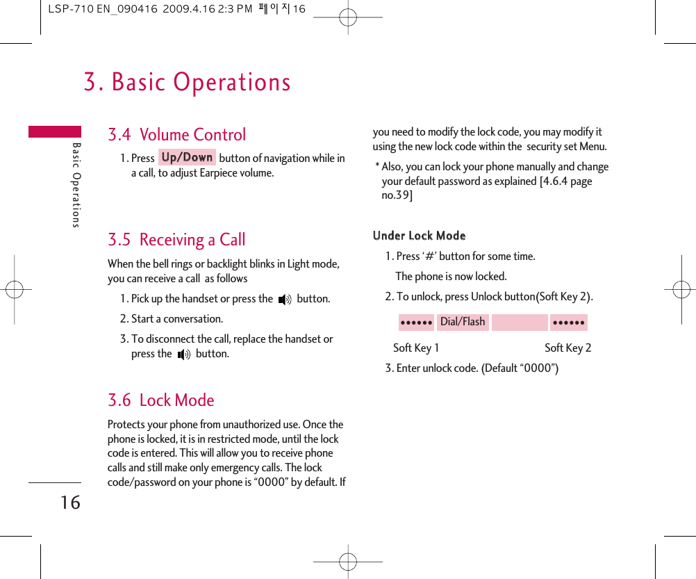 3. Basic OperationsBasic Operations163.4  Volume Control1. Press  button of navigation while ina call, to adjust Earpiece volume.3.5  Receiving a CallWhen the bell rings or backlight blinks in Light mode,you can receive a call  as follows1. Pick up the handset or press the  button.2. Start a conversation.3. To disconnect the call, replace the handset orpress the  button. 3.6  Lock ModeProtects your phone from unauthorized use. Once thephone is locked, it is in restricted mode, until the lockcode is entered. This will allow you to receive phonecalls and still make only emergency calls. The lockcode/password on your phone is “0000” by default. Ifyou need to modify the lock code, you may modify itusing the new lock code within the  security set Menu.* Also, you can lock your phone manually and changeyour default password as explained [4.6.4 pageno.39]UUnnddeerr  LLoocckk  MMooddee1. Press ‘#’ button for some time.The phone is now locked.2. To unlock, press Unlock button(Soft Key 2).Soft Key 1                                             Soft Key 23. Enter unlock code. (Default “0000”)●●●●●●Dial/Flash●●●●●●UUpp//DDoowwnnLSP-710 EN_090416  2009.4.16 2:3 PM  페이지16