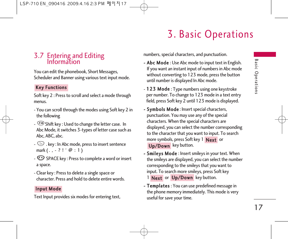 Basic Operations3. Basic Operations173.7  Entering and EditingInformationYou can edit the phonebook, Short Messages,Scheduler and Banner using various text input mode. Soft key 2 : Press to scroll and select a mode throughmenus.- You can scroll through the modes using Soft key 2 inthe following -  Shift key : Used to change the letter case.  InAbc Mode, it switches 3-types of letter case such asAbc, ABC, abc. -  . key : In Abc mode, press to insert sentencemark ( .  ,  -  ?  !  ‘  @  :  1 )-  SPACE key : Press to complete a word or inserta space.- Clear key : Press to delete a single space orcharacter. Press and hold to delete entire words. Text Input provides six modes for entering text,numbers, special characters, and punctuation.--  AAbbcc  MMooddee  : Use Abc mode to input text in English.If you want an instant input of numbers in Abc modewithout converting to 123 mode, press the buttonuntil number is displayed In Abc mode.-112233  MMooddee  : Type numbers using one keystrokeper number. To change to 123 mode in a text entryfield, press Soft key 2 until 123 mode is displayed.--  SSyymmbboollss  MMooddee: Insert special characters,punctuation. You may use any of the specialcharacters. When the special characters aredisplayed, you can select the number correspondingto the character that you want to input. To searchmore symbols, press Soft key 1 orkey button. --  SSmmiilleeyyss  MMooddee  : Insert smileys in your text. Whenthe smileys are displayed, you can select the numbercorresponding to the smileys that you want toinput. To search more smileys, press Soft key1or key button. --  TTeemmppllaatteess  : You can use predefined message inthe phone memory immediately. This mode is veryuseful for save your time.UUpp//DDoowwnnNNeexxttUUpp//DDoowwnnNNeexxttIInnppuutt  MMooddeeKKeeyy  FFuunnccttiioonnssLSP-710 EN_090416  2009.4.16 2:3 PM  페이지17