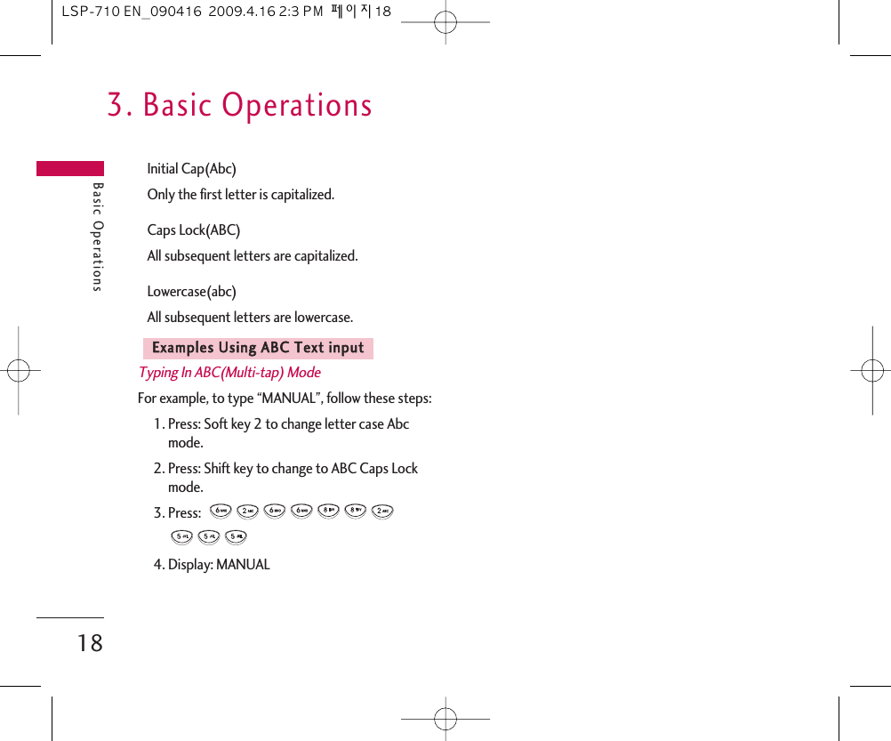 3. Basic OperationsBasic Operations18Initial Cap(Abc)Only the first letter is capitalized.Caps Lock(ABC) All subsequent letters are capitalized.Lowercase(abc)All subsequent letters are lowercase.Typing In ABC(Multi-tap) ModeFor example, to type “MANUAL”, follow these steps:1. Press: Soft key 2 to change letter case Abcmode.2. Press: Shift key to change to ABC Caps Lockmode.3. Press:  4. Display: MANUALEExxaammpplleess  UUssiinngg  AABBCC  TTeexxtt  iinnppuuttLSP-710 EN_090416  2009.4.16 2:3 PM  페이지18