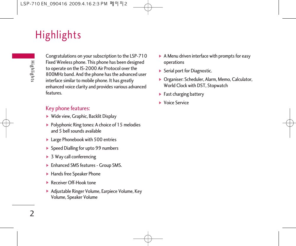 Congratulations on your subscription to the LSP-710Fixed Wireless phone. This phone has been designedto operate on the IS-2000 Air Protocol over the800MHz band. And the phone has the advanced userinterface similar to mobile phone. It has greatlyenhanced voice clarity and provides various advancedfeatures. Key phone features:ᶀWide view, Graphic, Backlit DisplayᶀPolyphonic Ring tones: A choice of 15 melodiesand 5 bell sounds availableᶀLarge Phonebook with 500 entries ᶀSpeed Dialling for upto 99 numbersᶀ3 Way call conferencingᶀEnhanced SMS features - Group SMS.ᶀHands free Speaker PhoneᶀReceiver Off-Hook toneᶀAdjustable Ringer Volume, Earpiece Volume, KeyVolume, Speaker VolumeᶀA Menu driven interface with prompts for easyoperationsᶀSerial port for Diagnostic.ᶀOrganiser: Scheduler, Alarm, Memo, Calculator,World Clock with DST, StopwatchᶀFast charging batteryᶀVoice ServiceHighlightsHighlights2LSP-710 EN_090416  2009.4.16 2:3 PM  페이지2