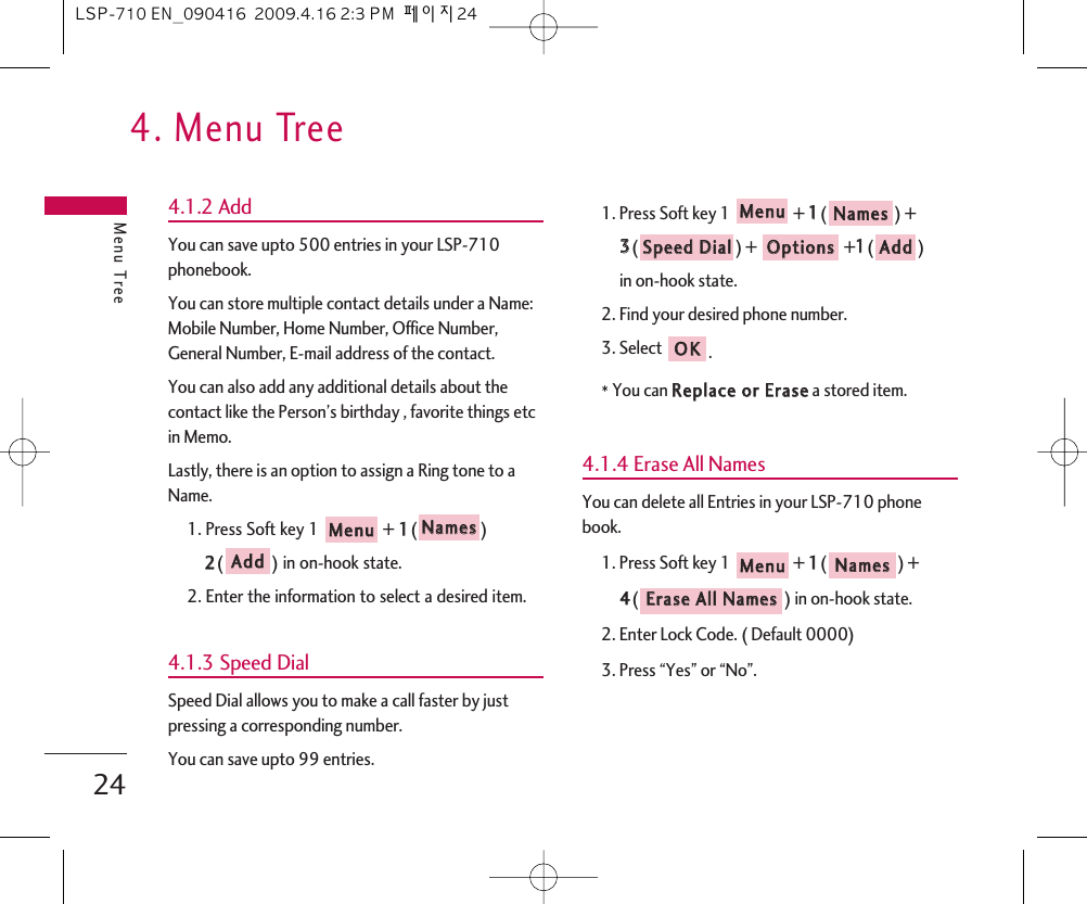 4. Menu TreeMenu Tree244.1.2 AddYou can save upto 500 entries in your LSP-710phonebook.You can store multiple contact details under a Name:Mobile Number, Home Number, Office Number,General Number, E-mail address of the contact.You can also add any additional details about thecontact like the Person’s birthday , favorite things etcin Memo.Lastly, there is an option to assign a Ring tone to aName.1. Press Soft key 1  + 11() 22() in on-hook state.2. Enter the information to select a desired item.4.1.3 Speed DialSpeed Dial allows you to make a call faster by justpressing a corresponding number.You can save upto 99 entries.1. Press Soft key 1  + 11() + 33() ++11()in on-hook state.2. Find your desired phone number.3. Select .*You can RReeppllaaccee  oorr  EErraasseea stored item.4.1.4 Erase All NamesYou can delete all Entries in your LSP-710 phonebook.1. Press Soft key 1  + 11() + 44() in on-hook state.2. Enter Lock Code. ( Default 0000)3. Press “Yes” or “No”.EErraassee  AAllll  NNaammeessNNaammeess  MMeennuuOOKKAAddddOOppttiioonnssSSppeeeedd  DDiiaallNNaammeess  MMeennuuAAddddNNaammeess  MMeennuuLSP-710 EN_090416  2009.4.16 2:3 PM  페이지24