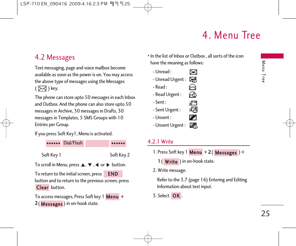 Menu Tree4. Menu Tree254.2 MessagesText messaging, page and voice mailbox becomeavailable as soon as the power is on. You may accessthe above type of messages using the Messages ( ) key.The phone can store upto 50 messages in each Inboxand Outbox. And the phone can also store upto 50messages in Archive, 30 messages in Drafts, 30messages in Templates, 5 SMS Groups with 10Entries per Group.If you press Soft Key1, Menu is activated.Soft Key 1                                                 Soft Key 2To scroll in Menu, press ᵋ, ᵍ,ᵾor ᶀbutton.To return to the initial screen, press button and to return to the previous screen, pressbutton.To access messages, Press Soft key 1 +22() in on-hook state.*In the list of Inbox or Outbox , all sorts of the iconhave the meaning as follows:- Unread : - Unread Urgent : - Read : - Read Urgent :- Sent :- Sent Urgent :- Unsent :- Unsent Urgent :4.2.1 Write1. Press Soft key 1 + 22() + 11() in on-hook state.2. Write message.Refer to the 3.7 (page 16) Entering and EditingInformation about text input.3. Select .OOKKWWrriitteeMMeessssaaggeessMMeennuuMMeessssaaggeessMMeennuuCClleeaarrEENNDD●●●●●●Dial/Flash●●●●●●LSP-710 EN_090416  2009.4.16 2:3 PM  페이지25