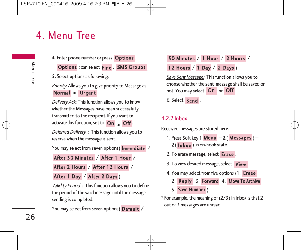 4. Menu TreeMenu Tree264. Enter phone number or press  .: can select  ,   .5. Select options as following.Priority: Allows you to give priority to Message asor .Delivery Ack: This function allows you to knowwhether the Messages have been successfullytransmitted to the recipient. If you want toactivatethis function, set to  or  .Deferred Delivery:  This function allows you toreserve when the message is sent. You may select from seven options( // / / / / ) Validity Period  :  This function allows you to definethe period of the valid message until the messagesending is completed.You may select from seven options( / / /  / / /  )Save Sent Message:This function allows you tochoose whether the sent  message shall be saved ornot. You may select  or 6. Select  .4.2.2 InboxReceived messages are stored here.1. Press Soft key 1 + 22() + 22() in on-hook state.2. To erase message, select .3. To view desired message, select  .4. You may select from five options (1. 2. 3.  4. 5. ).* For example, the meaning of (2/3) in Inbox is that 2out of 3 messages are unread.SSaavvee  NNuummbbeerrMMoovvee  TToo  AArrcchhiivveeFFoorrwwaarrddRReeppllyyEErraasseeVViieewwEErraasseeIInnbbooxxMMeessssaaggeessMMeennuuSSeennddOOffffOOnn22  DDaayyss11  DDaayy1122  HHoouurrss22  HHoouurrss11  HHoouurr3300  MMiinnuutteessDDeeffaauullttAAfftteerr  22  DDaayyssAAfftteerr  11  DDaayyAAfftteerr  1122  HHoouurrssAAfftteerr  22  HHoouurrssAAfftteerr  11  HHoouurrAAfftteerr  3300  MMiinnuutteessIImmmmeeddiiaatteeOOffffOOnnUUrrggeennttNNoorrmmaallSSMMSS  GGrroouuppssFFiinnddOOppttiioonnssOOppttiioonnssLSP-710 EN_090416  2009.4.16 2:3 PM  페이지26