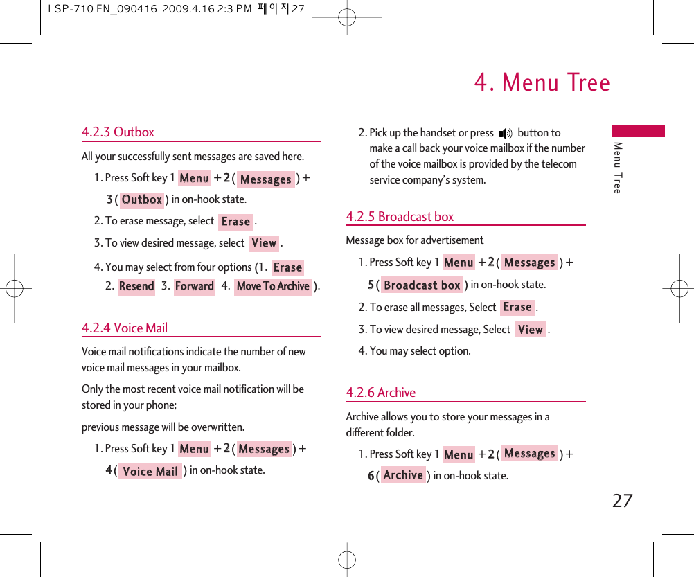 Menu Tree4. Menu Tree274.2.3 OutboxAll your successfully sent messages are saved here.1. Press Soft key 1 + 22() +33() in on-hook state.2. To erase message, select  .3. To view desired message, select  .4. You may select from four options (1. 2. 3.  4.  ).4.2.4 Voice MailVoice mail notifications indicate the number of newvoice mail messages in your mailbox.Only the most recent voice mail notification will bestored in your phone;previous message will be overwritten.1. Press Soft key 1 + 22() + 44() in on-hook state.2. Pick up the handset or press  button tomake a call back your voice mailbox if the numberof the voice mailbox is provided by the telecomservice company’s system.4.2.5 Broadcast box Message box for advertisement1. Press Soft key 1 + 22() + 55() in on-hook state.2. To erase all messages, Select .3. To view desired message, Select .4. You may select option.4.2.6 ArchiveArchive allows you to store your messages in adifferent folder.1. Press Soft key 1 + 22() +66() in on-hook state.AArrcchhiivveeMMeessssaaggeessMMeennuuVViieewwEErraasseeBBrrooaaddccaasstt  bbooxxMMeessssaaggeessMMeennuuVVooiiccee  MMaaiillMMeessssaaggeessMMeennuuMMoovvee  TToo  AArrcchhiivveeFFoorrwwaarrddRReesseennddEErraasseeVViieewwEErraasseeOOuuttbbooxxMMeessssaaggeessMMeennuuLSP-710 EN_090416  2009.4.16 2:3 PM  페이지27