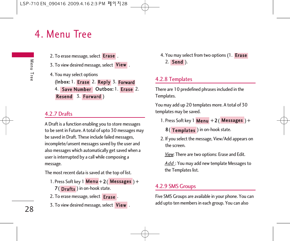 4. Menu TreeMenu Tree282. To erase message, select  .3. To view desired message, select  .4. You may select options (IInnbbooxx::1. 2. 3. 4.  OOuuttbbooxx::1. 2.3. )4.2.7 DraftsA Draft is a function enabling you to store messagesto be sent in Future. A total of upto 30 messages maybe saved in Draft. These include failed messages,incomplete/unsent messages saved by the user andalso messages which automatically get saved when auser is interrupted by a call while composing amessage.The most recent data is saved at the top of list.1. Press Soft key 1 + 22() +77() in on-hook state.2. To erase message, select  .3. To view desired message, select .4. You may select from two options (1. 2. ).4.2.8 TemplatesThere are 10 predefined phrases included in theTemplates.You may add up 20 templates more. A total of 30templates may be saved.1. Press Soft key 1 + 22() + 88() in on-hook state.2. If you select the message, View/Add appears onthe screen.View: There are two options: Erase and Edit.Add : You may add new template Messages tothe Templates list.4.2.9 SMS GroupsFive SMS Groups are available in your phone. You canadd upto ten members in each group. You can alsoTTeemmppllaatteessMMeessssaaggeessMMeennuuSSeennddEErraasseeVViieewwEErraasseeDDrraaffttssMMeessssaaggeessMMeennuuFFoorrwwaarrddRReesseennddEErraasseeSSaavvee  NNuummbbeerrFFoorrwwaarrddRReeppllyyEErraasseeVViieewwEErraasseeLSP-710 EN_090416  2009.4.16 2:3 PM  페이지28