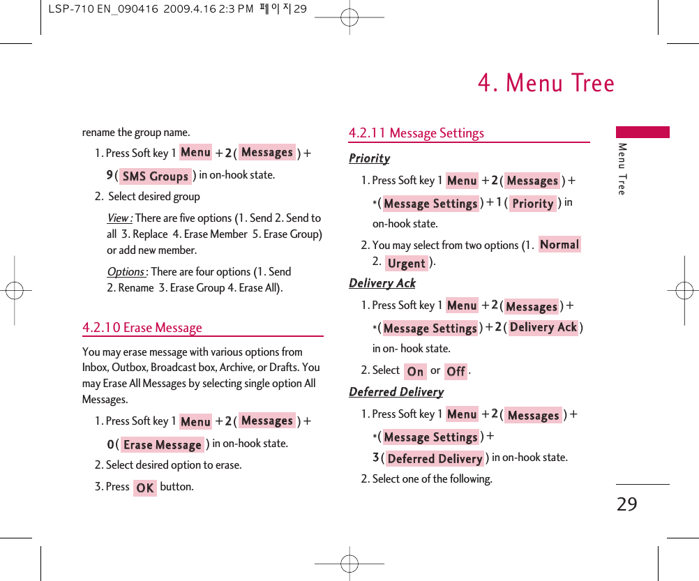 Menu Tree4. Menu Tree29rename the group name.1. Press Soft key 1 + 22() + 99() in on-hook state.2.  Select desired groupView :There are five options (1. Send 2. Send toall  3. Replace  4. Erase Member  5. Erase Group)or add new member.Options : There are four options (1. Send 2. Rename  3. Erase Group 4. Erase All).4.2.10 Erase MessageYou may erase message with various options fromInbox, Outbox, Broadcast box, Archive, or Drafts. Youmay Erase All Messages by selecting single option AllMessages.1. Press Soft key 1 + 22() +00() in on-hook state.2. Select desired option to erase.3. Press  button.4.2.11 Message SettingsPPrriioorriittyy1. Press Soft key 1 + 22() + *() + 11() in on-hook state.2. You may select from two options (1. 2. ).DDeelliivveerryy  AAcckk1. Press Soft key 1 + 22() + *() + 22() in on- hook state.2. Select  or  .DDeeffeerrrreedd  DDeelliivveerryy1. Press Soft key 1 + 22() + *() + 33() in on-hook state.2. Select one of the following.DDeeffeerrrreedd  DDeelliivveerryyMMeessssaaggee  SSeettttiinnggssMMeessssaaggeessMMeennuuOOffffOOnnDDeelliivveerryy  AAcckkMMeessssaaggee  SSeettttiinnggssMMeessssaaggeessMMeennuuUUrrggeennttNNoorrmmaallPPrriioorriittyyMMeessssaaggee  SSeettttiinnggssMMeessssaaggeessMMeennuuOOKKEErraassee  MMeessssaaggeeMMeessssaaggeessMMeennuuSSMMSS  GGrroouuppssMMeessssaaggeessMMeennuuLSP-710 EN_090416  2009.4.16 2:3 PM  페이지29