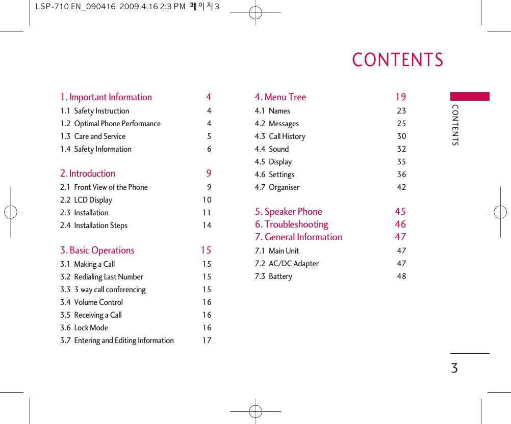 1. Important Information 41.1  Safety Instruction 41.2  Optimal Phone Performance 41.3  Care and Service 51.4  Safety Information 62. Introduction 92.1  Front View of the Phone 92.2  LCD Display 102.3  Installation 112.4  Installation Steps 143. Basic Operations 153.1  Making a Call 153.2  Redialing Last Number 153.3  3 way call conferencing 153.4  Volume Control 163.5  Receiving a Call 163.6  Lock Mode 163.7  Entering and Editing Information 174. Menu Tree 194.1  Names 234.2  Messages 254.3  Call History 304.4  Sound 324.5  Display 354.6  Settings 364.7  Organiser 425. Speaker Phone 456. Troubleshooting 467. General Information 477.1  Main Unit 477.2  AC/DC Adapter 477.3  Battery 48CONTENTS3CONTENTSLSP-710 EN_090416  2009.4.16 2:3 PM  페이지3