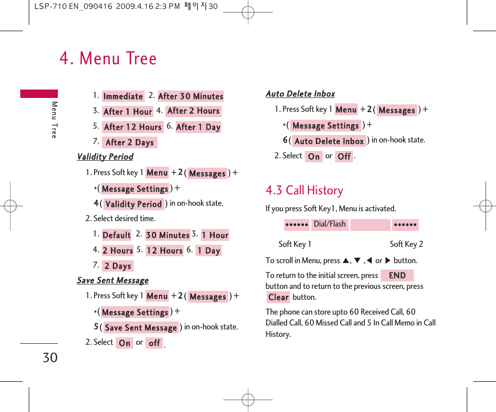 4. Menu TreeMenu Tree301. 2. 3. 4. 5. 6. 7. VVaalliiddiittyy  PPeerriioodd1. Press Soft key 1 + 22() + *() + 44() in on-hook state.2. Select desired time. 1. 2.  3. 4. 5.  6. 7. SSaavvee  SSeenntt  MMeessssaaggee1. Press Soft key 1 + 22() +*() + 55() in on-hook state.2. Select  or  .AAuuttoo  DDeelleettee  IInnbbooxx1. Press Soft key 1 + 22() + *() + 66() in on-hook state.2. Select  or  .4.3 Call HistoryIf you press Soft Key1, Menu is activated.Soft Key 1                                               Soft Key 2To scroll in Menu, press ᵋ, ᵍ,ᵾor ᶀbutton.To return to the initial screen, press button and to return to the previous screen, pressbutton.The phone can store upto 60 Received Call, 60Dialled Call, 60 Missed Call and 5 In Call Memo in CallHistory.CClleeaarrEENNDD●●●●●●Dial/Flash●●●●●●OOffffOOnnAAuuttoo  DDeelleettee  IInnbbooxxMMeessssaaggee  SSeettttiinnggssMMeessssaaggeessMMeennuuooffffOOnnSSaavvee  SSeenntt  MMeessssaaggeeMMeessssaaggee  SSeettttiinnggssMMeessssaaggeessMMeennuu22  DDaayyss11  DDaayy1122  HHoouurrss22  HHoouurrss11  HHoouurr3300  MMiinnuutteess  DDeeffaauullttVVaalliiddiittyy  PPeerriiooddMMeessssaaggee  SSeettttiinnggssMMeessssaaggeessMMeennuuAAfftteerr  22  DDaayyssAAfftteerr  11  DDaayy  AAfftteerr  1122  HHoouurrss  AAfftteerr  22  HHoouurrssAAfftteerr  11  HHoouurrAAfftteerr  3300  MMiinnuutteess  IImmmmeeddiiaattee  LSP-710 EN_090416  2009.4.16 2:3 PM  페이지30