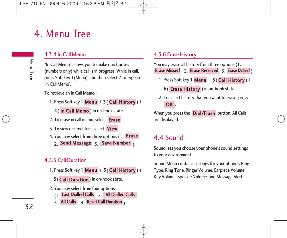 4. Menu TreeMenu Tree324.3.4 In Call Memo“In Call Memo” allows you to make quick notes(numbers only) while call is in progress. While in call,press Soft key 1(Menu), and then select 2 to type in‘In Call Memo’.To retrieve an In Call Memo :1. Press Soft key 1 + 33() +44() in on-hook state.2. To erase in call memo, select  .3. To view desired item, select  .4. You may select from three options (1.2. 3. ).4.3.5 Call Duration1. Press Soft key 1 + 33() + 55() in on-hook state.2. You may select from four options (1. 2. 3. 4.  ).4.3.6 Erase HistoryYou may erase all history from three options (1.2. 3. )1. Press Soft key 1 + 33() + 66() in on-hook state.2. To select history that you want to erase, press.When you press the  button, All Callsare displayed.4.4 SoundSound lets you choose your phone’s sound settingsto your environment.Sound Menu contains settings for your phone’s RingType, Ring Tone, Ringer Volume, Earpiece Volume,Key Volume, Speaker Volume, and Message Alert.DDiiaall//FFllaasshhOOKKEErraassee  HHiissttoorryyCCaallll  HHiissttoorryyMMeennuuEErraassee  DDiiaalllleeddEErraassee  RReecceeiivveeddEErraassee  MMiisssseeddRReesseett  CCaallll  DDuurraattiioonnAAllll  CCaallllssAAllll  DDiiaalllleedd  CCaallllssLLaasstt  DDiiaalllleedd  CCaallllssCCaallll  DDuurraattiioonnCCaallll  HHiissttoorryyMMeennuuSSaavvee  NNuummbbeerrSSeenndd  MMeessssaaggeeEErraasseeVViieewwEErraasseeIInn  CCaallll  MMeemmooCCaallll  HHiissttoorryyMMeennuuLSP-710 EN_090416  2009.4.16 2:3 PM  페이지32