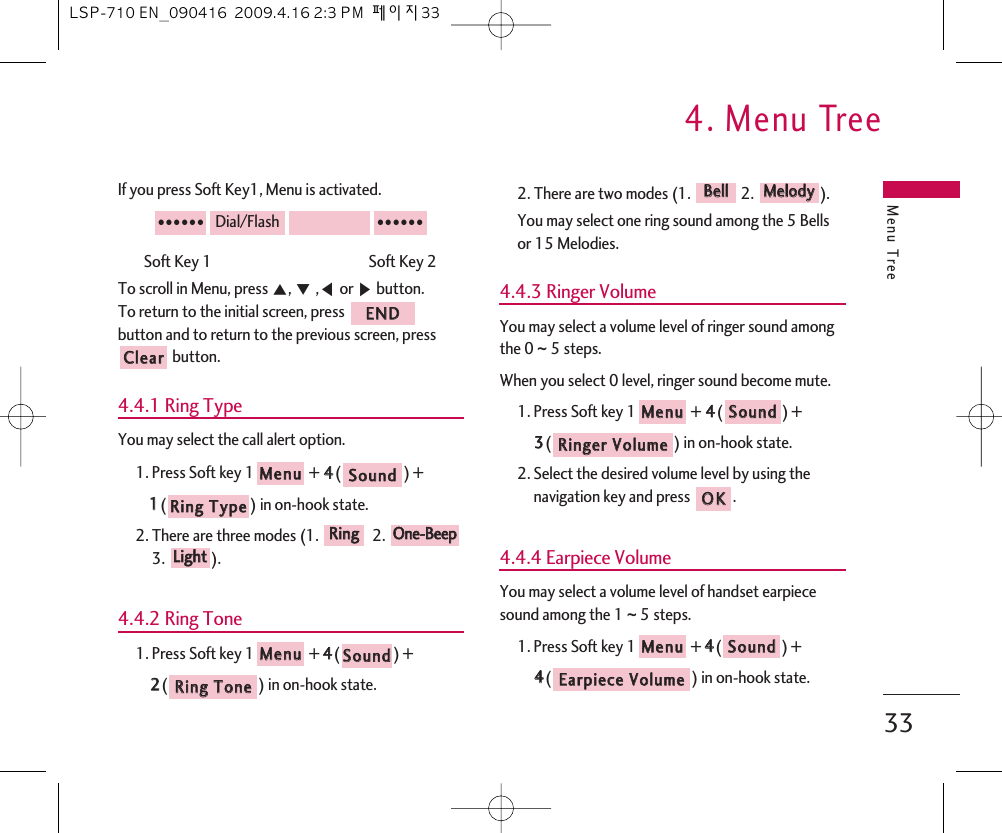 Menu Tree4. Menu Tree33If you press Soft Key1, Menu is activated.Soft Key 1                                               Soft Key 2To scroll in Menu, press ᵋ, ᵍ,ᵾor ᶀbutton.To return to the initial screen, press button and to return to the previous screen, pressbutton.4.4.1 Ring TypeYou may select the call alert option.1. Press Soft key 1 + 44() + 11() in on-hook state.2. There are three modes (1.  2. 3. ).4.4.2 Ring Tone1. Press Soft key 1 + 44() + 22() in on-hook state.2. There are two modes (1.  2.  ).You may select one ring sound among the 5 Bellsor 15 Melodies.4.4.3 Ringer VolumeYou may select a volume level of ringer sound amongthe 0 ~ 5 steps.When you select 0 level, ringer sound become mute.1. Press Soft key 1 + 44() + 33() in on-hook state.2. Select the desired volume level by using thenavigation key and press  .4.4.4 Earpiece VolumeYou may select a volume level of handset earpiecesound among the 1 ~ 5 steps.1. Press Soft key 1 + 44() + 44() in on-hook state.EEaarrppiieeccee  VVoolluummeeSSoouunnddMMeennuuOOKKRRiinnggeerr  VVoolluummeeSSoouunnddMMeennuuMMeellooddyyBBeellllRRiinngg  TToonneeSSoouunnddMMeennuuLLiigghhttOOnnee--BBeeeeppRRiinnggRRiinngg  TTyyppeeSSoouunnddMMeennuuCClleeaarrEENNDD●●●●●●Dial/Flash●●●●●●LSP-710 EN_090416  2009.4.16 2:3 PM  페이지33