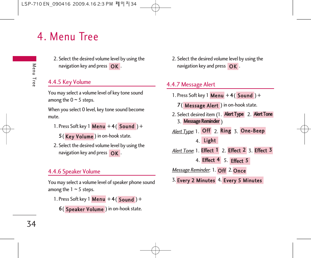 4. Menu TreeMenu Tree342. Select the desired volume level by using thenavigation key and press  .4.4.5 Key VolumeYou may select a volume level of key tone soundamong the 0 ~ 5 steps.When you select 0 level, key tone sound becomemute.1. Press Soft key 1 + 44() + 55() in on-hook state.2. Select the desired volume level by using thenavigation key and press  .4.4.6 Speaker VolumeYou may select a volume level of speaker phone soundamong the 1 ~ 5 steps.1. Press Soft key 1 + 44() + 66() in on-hook state.2. Select the desired volume level by using thenavigation key and press  .4.4.7 Message Alert1. Press Soft key 1 + 44() + 77() in on-hook state.2. Select desired item (1.  2. 3. )Alert Type: 1.  2.  3. 4. Alert Tone: 1.  2.  3. 4. 5. Message Reminder:1. 2.3. 4. EEvveerryy  55  MMiinnuutteessEEvveerryy  22  MMiinnuutteess  OOnncceeOOffffEEffffeecctt  55  EEffffeecctt  44  EEffffeecctt  33  EEffffeecctt  22  EEffffeecctt  11LLiigghhttOOnnee--BBeeeeppRRiinnggOOffffMMeessssaaggee  RReemmiinnddeerrAAlleerrtt  TToonneeAAlleerrtt  TTyyppeeMMeessssaaggee  AAlleerrttSSoouunnddMMeennuuOOKKSSppeeaakkeerr  VVoolluummeeSSoouunnddMMeennuuOOKKKKeeyy  VVoolluummeeSSoouunnddMMeennuuOOKKLSP-710 EN_090416  2009.4.16 2:3 PM  페이지34