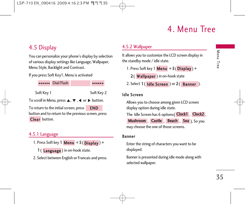 Menu Tree4. Menu Tree354.5 DisplayYou can personalize your phone’s display by selectionof various display settings like Language, Wallpaper,Menu Style, Backlight and Contrast.If you press Soft Key1, Menu is activatedSoft Key 1                                               Soft Key 2To scroll in Menu, press ᵋ, ᵍ,ᵾor ᶀbutton.To return to the initial screen, press button and to return to the previous screen, pressbutton.4.5.1 Language1. Press Soft key 11+ 55() + 11(  ) in on-hook state.2. Select between English or Francais and press.4.5.2 WallpaperIt allows you to customize the LCD screen display inthe standby mode / idle state.1. Press Soft key 1 + 55() + 22() in on-hook state2. Select 11() or 22().IIddllee  SSccrreeeennAllows you to choose among given LCD screendisplay option during idle state.The  Idle Screen has 6 options( ,  ,, , , ), So youmay choose the one of those screens. BBaannnneerrEnter the string of characters you want to bedisplayed.Banner is presented during idle mode along withselected wallpaper.SSeeaaBBeeaacchhCCaassttlleeMMuusshhrroooommCClloocckk22CClloocckk11BBaannnneerrIIddllee  SSccrreeeennWWaallllppaappeerrDDiissppllaayyMMeennuuLLaanngguuaaggeeDDiissppllaayyMMeennuuCClleeaarrEENNDD●●●●●●Dial/Flash●●●●●●LSP-710 EN_090416  2009.4.16 2:3 PM  페이지35