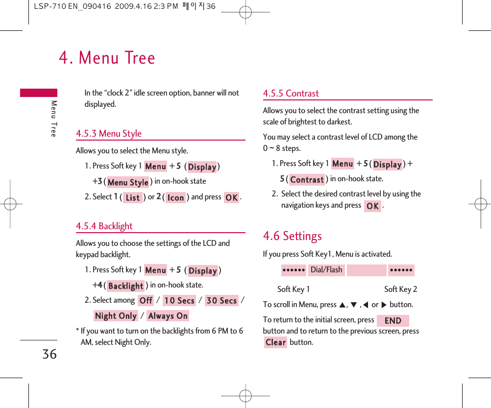 4. Menu TreeMenu Tree36In the “clock 2” idle screen option, banner will notdisplayed.4.5.3 Menu StyleAllows you to select the Menu style.1. Press Soft key 1 + 55  ()+33() in on-hook state2. Select 11() or 22() and press  .4.5.4 BacklightAllows you to choose the settings of the LCD andkeypad backlight.1. Press Soft key 1 + 55  () +44() in on-hook state.2. Select among / / / / * If you want to turn on the backlights from 6 PM to 6AM, select Night Only.4.5.5 ContrastAllows you to select the contrast setting using thescale of brightest to darkest.You may select a contrast level of LCD among the 0 ~8 steps.1. Press Soft key 1 + 55() + 55() in on-hook state.2.  Select the desired contrast level by using thenavigation keys and press  .4.6 SettingsIf you press Soft Key1, Menu is activated.Soft Key 1                                             Soft Key 2  To scroll in Menu, press ᵋ, ᵍ,ᵾor ᶀbutton.To return to the initial screen, press button and to return to the previous screen, pressbutton.CClleeaarrEENNDD●●●●●●Dial/Flash●●●●●●OOKKCCoonnttrraassttDDiissppllaayyMMeennuuAAllwwaayyss  OOnnNNiigghhtt  OOnnllyy3300  SSeeccss1100  SSeeccssOOffffBBaacckklliigghhttDDiissppllaayyMMeennuuOOKKIIccoonnLLiissttMMeennuu  SSttyylleeDDiissppllaayyMMeennuuLSP-710 EN_090416  2009.4.16 2:3 PM  페이지36