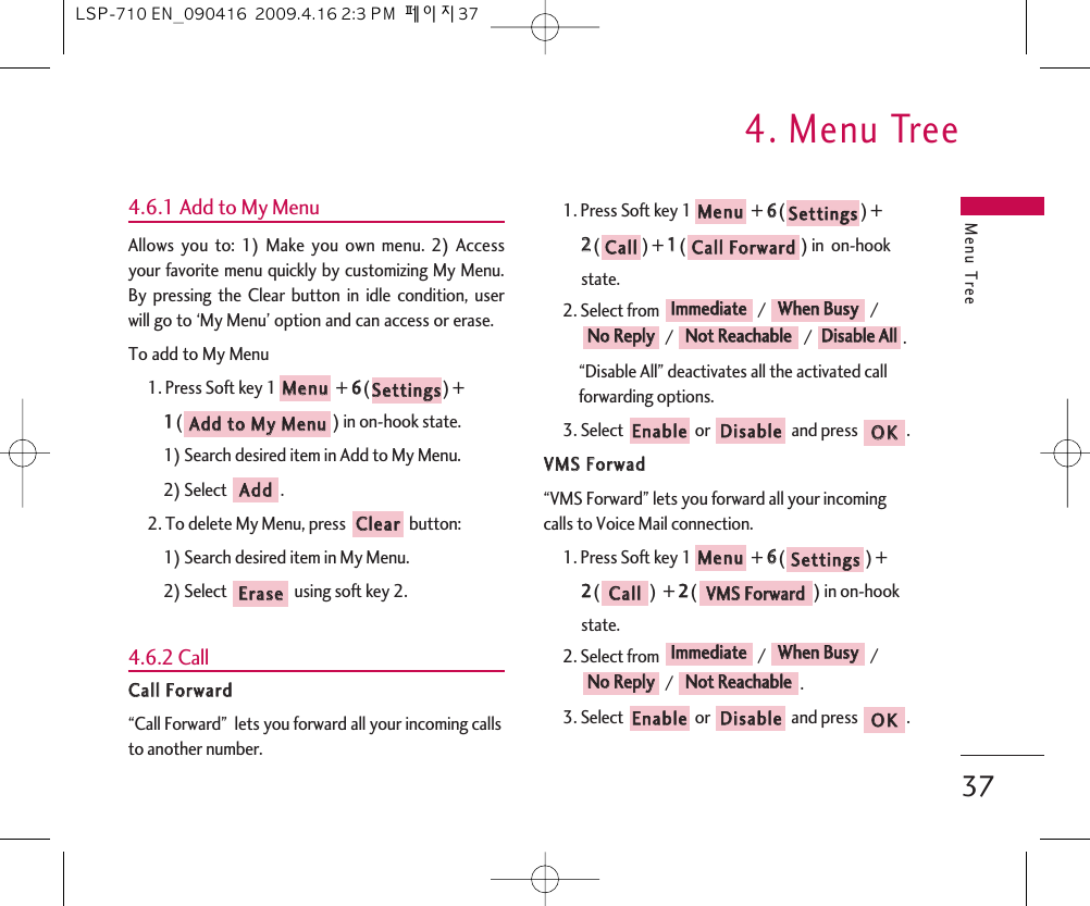 Menu Tree4. Menu Tree374.6.1 Add to My MenuAllows you to: 1) Make you own menu. 2) Accessyour favorite menu quickly by customizing My Menu.By pressing the Clear button in idle condition, userwill go to ‘My Menu’ option and can access or erase.To add to My Menu1. Press Soft key 1 + 66() + 11() in on-hook state.1) Search desired item in Add to My Menu.2) Select  .2. To delete My Menu, press  button:1) Search desired item in My Menu.2) Select  using soft key 2.4.6.2 CallCCaallll  FFoorrwwaarrdd“Call Forward”  lets you forward all your incoming callsto another number. 1. Press Soft key 1 + 66() + 22() + 11() in  on-hook state.2. Select from  /  // / .“Disable All” deactivates all the activated callforwarding options.3. Select  or  and press  .VVMMSS  FFoorrwwaadd“VMS Forward” lets you forward all your incomingcalls to Voice Mail connection.1. Press Soft key 1 + 66() + 22()  + 22() in on-hook state.2. Select from  /  // .3. Select  or  and press  .OOKKDDiissaabblleeEEnnaabblleeNNoott  RReeaacchhaabblleeNNoo  RReeppllyyWWhheenn  BBuussyyIImmmmeeddiiaatteeVVMMSS  FFoorrwwaarrddCCaallllSSeettttiinnggssMMeennuuOOKKDDiissaabblleeEEnnaabblleeDDiissaabbllee  AAllllNNoott  RReeaacchhaabblleeNNoo  RReeppllyyWWhheenn  BBuussyyIImmmmeeddiiaatteeCCaallll  FFoorrwwaarrddCCaallllSSeettttiinnggssMMeennuuEErraasseeCClleeaarrAAddddAAdddd  ttoo  MMyy  MMeennuuSSeettttiinnggssMMeennuuLSP-710 EN_090416  2009.4.16 2:3 PM  페이지37