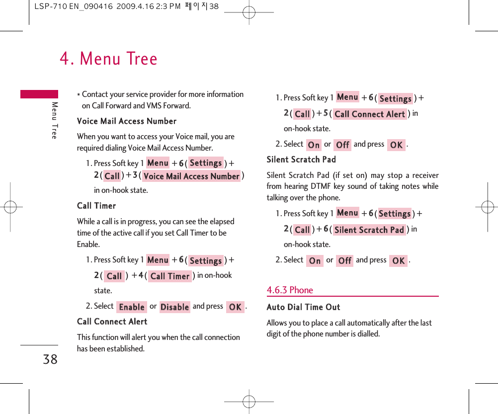 4. Menu TreeMenu Tree38* Contact your service provider for more informationon Call Forward and VMS Forward.VVooiiccee  MMaaiill  AAcccceessss  NNuummbbeerrWhen you want to access your Voice mail, you arerequired dialing Voice Mail Access Number.1. Press Soft key 1 + 66() +22() + 33() in on-hook state.CCaallll  TTiimmeerrWhile a call is in progress, you can see the elapsedtime of the active call if you set Call Timer to beEnable.1. Press Soft key 1 + 66() + 22()  + 44() in on-hook state.2. Select  or  and press  .CCaallll  CCoonnnneecctt  AAlleerrttThis function will alert you when the call connectionhas been established.1. Press Soft key 1 + 66() + 22() + 55() in on-hook state.2. Select  or  and press  .SSiilleenntt  SSccrraattcchh  PPaaddSilent Scratch Pad (if set on) may stop a receiverfrom hearing DTMF key sound of taking notes whiletalking over the phone.1. Press Soft key 1 + 66() + 22() + 66() in on-hook state.2. Select  or  and press  .4.6.3 PhoneAAuuttoo  DDiiaall  TTiimmee  OOuuttAllows you to place a call automatically after the lastdigit of the phone number is dialled.OOKKOOffffOOnnSSiilleenntt  SSccrraattcchh  PPaaddCCaallllSSeettttiinnggssMMeennuuOOKKOOffffOOnnCCaallll  CCoonnnneecctt  AAlleerrttCCaallllSSeettttiinnggssMMeennuuOOKKDDiissaabblleeEEnnaabblleeCCaallll  TTiimmeerrCCaallllSSeettttiinnggssMMeennuuVVooiiccee  MMaaiill  AAcccceessss  NNuummbbeerrCCaallllSSeettttiinnggssMMeennuuLSP-710 EN_090416  2009.4.16 2:3 PM  페이지38