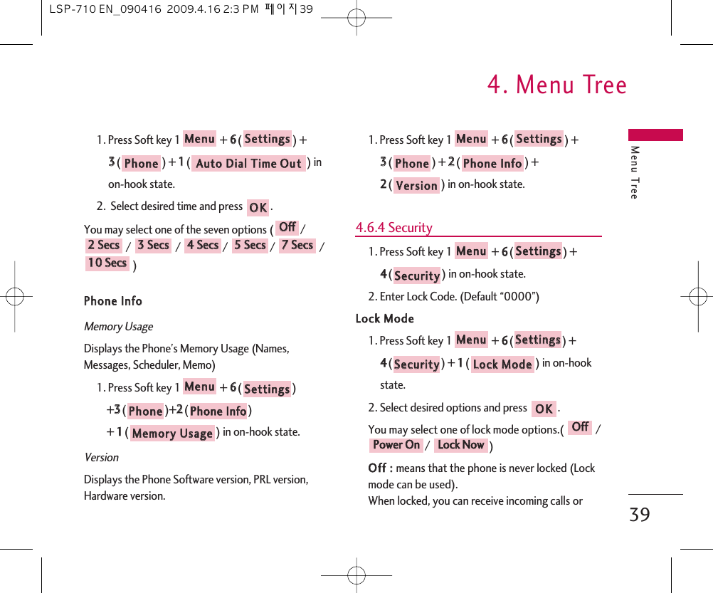 Menu Tree4. Menu Tree391. Press Soft key 1 + 66() + 33() + 11() in on-hook state.2.  Select desired time and press  .You may select one of the seven options ( // / / / /)PPhhoonnee  IInnffoo  Memory UsageDisplays the Phone’s Memory Usage (Names,Messages, Scheduler, Memo)1. Press Soft key 1 + 66() +33()+22() + 11() in on-hook state.VersionDisplays the Phone Software version, PRL version,Hardware version.1. Press Soft key 1 + 66() + 33() + 22() + 22() in on-hook state.4.6.4 Security1. Press Soft key 1 + 66() + 44() in on-hook state.2. Enter Lock Code. (Default “0000”)LLoocckk  MMooddee1. Press Soft key 1 + 66() + 44() + 11() in on-hook state.2. Select desired options and press  .You may select one of lock mode options.(  // )OOffff  ::  means that the phone is never locked (Lockmode can be used).When locked, you can receive incoming calls orLLoocckk  NNoowwPPoowweerr  OOnnOOffffOOKKLLoocckk  MMooddeeSSeeccuurriittyySSeettttiinnggssMMeennuuSSeeccuurriittyySSeettttiinnggssMMeennuuVVeerrssiioonnPPhhoonnee  IInnffooPPhhoonneeSSeettttiinnggssMMeennuuMMeemmoorryy  UUssaaggeePPhhoonnee  IInnffooPPhhoonneeSSeettttiinnggssMMeennuu1100  SSeeccss77  SSeeccss55  SSeeccss44  SSeeccss33  SSeeccss22  SSeeccssOOffffOOKKAAuuttoo  DDiiaall  TTiimmee  OOuuttPPhhoonneeSSeettttiinnggssMMeennuuLSP-710 EN_090416  2009.4.16 2:3 PM  페이지39