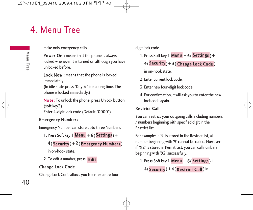 4. Menu TreeMenu Tree40make only emergency calls.PPoowweerr  OOnn  ::  means that the phone is alwayslocked whenever it is turned on although you haveunlocked before.LLoocckk  NNooww  ::  means that the phone is lockedimmediately.(In idle state press “Key #” for a long time, Thephone is locked immediatly.)NNoottee::To unlock the phone, press Unlock button(soft key2)Enter 4-digit lock code (Default “0000”)EEmmeerrggeennccyy  NNuummbbeerrssEmergency Number can store upto three Numbers.1. Press Soft key 1 + 66() + 44() + 22() in on-hook state.2. To edit a number, press  .CChhaannggee  LLoocckk  CCooddeeChange Lock Code allows you to enter a new four-digit lock code.1. Press Soft key 1 + 66() + 44() + 33() in on-hook state.2. Enter current lock code.3. Enter new four-digit lock code.4. For confirmation, it will ask you to enter the newlock code again.RReessttrriicctt  CCaallllYou can restrict your outgoing calls including numbers/ numbers beginning with specified digit in theRestrict list.For example: If  ‘9’ is stored in the Restrict list, allnumber beginning with ‘9’ cannot be called. Howeverif  ‘92’ is stored in Permit List, you can call numbersbeginning with ‘92’ successfully.1. Press Soft key 1 + 66() +44() + 44() in RReessttrriicctt  CCaallllSSeeccuurriittyySSeettttiinnggssMMeennuuCChhaannggee  LLoocckk  CCooddeeSSeeccuurriittyySSeettttiinnggssMMeennuuEEddiittEEmmeerrggeennccyy  NNuummbbeerrssSSeeccuurriittyySSeettttiinnggssMMeennuuLSP-710 EN_090416  2009.4.16 2:3 PM  페이지40