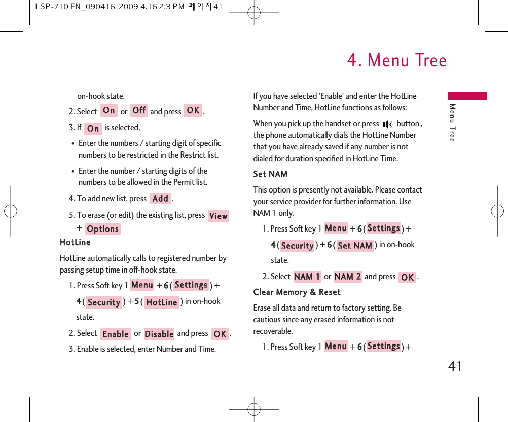 Menu Tree4. Menu Tree41on-hook state.2. Select or and press .3. If  is selected,⍥Enter the numbers / starting digit of specificnumbers to be restricted in the Restrict list.⍥Enter the number / starting digits of thenumbers to be allowed in the Permit list.4. To add new list, press  .5. To erase (or edit) the existing list, press +HHoottLLiinneeHotLine automatically calls to registered number bypassing setup time in off-hook state.1. Press Soft key 1 + 66() + 44() + 55() in on-hook state.2. Select  or  and press  .3. Enable is selected, enter Number and Time.If you have selected ‘Enable’ and enter the HotLineNumber and Time, HotLine functions as follows: When you pick up the handset or press  button ,the phone automatically dials the HotLine Numberthat you have already saved if any number is notdialed for duration specified in HotLine Time.SSeett  NNAAMMThis option is presently not available. Please contactyour service provider for further information. UseNAM 1 only.1. Press Soft key 1 + 66() + 44() + 66() in on-hook state.2. Select  or  and press  .CClleeaarr  MMeemmoorryy  &amp;&amp;  RReesseettErase all data and return to factory setting. Becautious since any erased information is notrecoverable.1. Press Soft key 1 + 66() + SSeettttiinnggssMMeennuuOOKKNNAAMM  22NNAAMM  11SSeett  NNAAMMSSeeccuurriittyySSeettttiinnggssMMeennuuOOKKDDiissaabblleeEEnnaabblleeHHoottLLiinneeSSeeccuurriittyySSeettttiinnggssMMeennuuOOppttiioonnssVViieewwAAddddOOnnOOKKOOffffOOnnLSP-710 EN_090416  2009.4.16 2:3 PM  페이지41