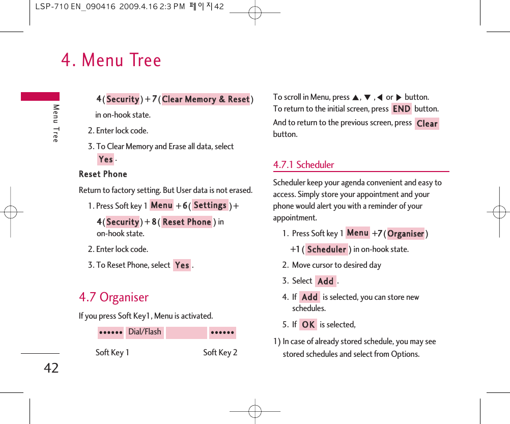 4. Menu TreeMenu Tree4244() + 77() in on-hook state.2. Enter lock code.3. To Clear Memory and Erase all data, select .RReesseett  PPhhoonneeReturn to factory setting. But User data is not erased.1. Press Soft key 1 + 66() + 44()+ 88() in on-hook state.2. Enter lock code.3. To Reset Phone, select  .4.7 OrganiserIf you press Soft Key1, Menu is activated.Soft Key 1                                           Soft Key 2To scroll in Menu, press ᵋ, ᵍ,ᵾor ᶀbutton.To return to the initial screen, press  button.And to return to the previous screen, press button.4.7.1 SchedulerScheduler keep your agenda convenient and easy toaccess. Simply store your appointment and yourphone would alert you with a reminder of yourappointment.1.  Press Soft key 1 +77() +11() in on-hook state.2.  Move cursor to desired day3.  Select .4.  If is selected, you can store newschedules.5.  If is selected, 1) In case of already stored schedule, you may seestored schedules and select from Options. OOKKAAddddAAddddSScchheedduulleerrOOrrggaanniisseerrMMeennuuCClleeaarrEENNDD●●●●●●Dial/Flash●●●●●●YYeessRReesseett  PPhhoonneeSSeeccuurriittyySSeettttiinnggssMMeennuuYYeessCClleeaarr  MMeemmoorryy  &amp;&amp;  RReesseettSSeeccuurriittyyLSP-710 EN_090416  2009.4.16 2:3 PM  페이지42