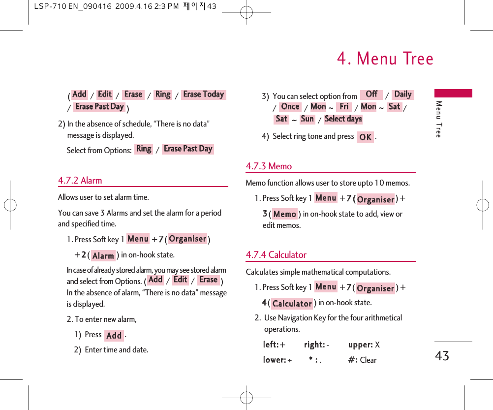 Menu Tree4. Menu Tree43(/ /  / / / )2) In the absence of schedule, “There is no data”message is displayed. Select from Options:  / 4.7.2 AlarmAllows user to set alarm time.You can save 3 Alarms and set the alarm for a periodand specified time.1. Press Soft key 1 + 77() + 22() in on-hook state.In case of already stored alarm, you may see stored alarmand select from Options. ( /  /  )In the absence of alarm, “There is no data” messageis displayed.2. To enter new alarm,1)  Press  .2)  Enter time and date. 3)  You can select option from  / / / ~  /  ~  /~  / 4)  Select ring tone and press  .4.7.3 MemoMemo function allows user to store upto 10 memos.1. Press Soft key 1 + 77(() + 33() in on-hook state to add, view oredit memos.4.7.4 CalculatorCalculates simple mathematical computations.1. Press Soft key 1 + 77() + 44() in on-hook state.2.  Use Navigation Key for the four arithmeticaloperations.lleefftt::+  rriigghhtt::-  uuppppeerr::  Xlloowweerr::÷**  ::  .##::  ClearCCaallccuullaattoorrOOrrggaanniisseerrMMeennuuMMeemmooOOrrggaanniisseerrMMeennuuOOKKSSeelleecctt  ddaayyssSSuunnSSaattSSaattMMoonnFFrriiMMoonnOOnncceeDDaaiillyyOOffffAAddddEErraasseeEEddiittAAddddAAllaarrmmOOrrggaanniisseerrMMeennuuEErraassee  PPaasstt  DDaayyRRiinnggEErraassee  PPaasstt  DDaayyEErraassee  TTooddaayyRRiinnggEErraasseeEEddiittAAddddLSP-710 EN_090416  2009.4.16 2:3 PM  페이지43