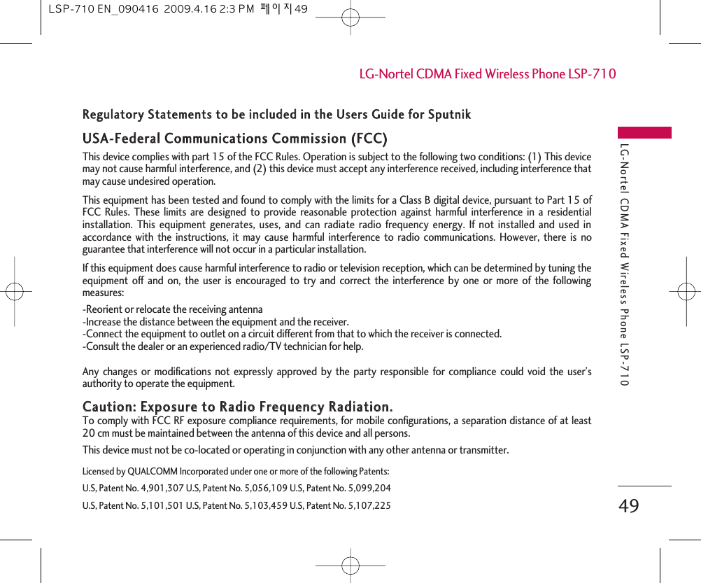 LG-Nortel CDMA Fixed Wireless Phone LSP-71049LG-Nortel CDMA Fixed Wireless Phone LSP-710Licensed by QUALCOMM Incorporated under one or more of the following Patents:U.S, Patent No. 4,901,307 U.S, Patent No. 5,056,109 U.S, Patent No. 5,099,204U.S, Patent No. 5,101,501 U.S, Patent No. 5,103,459 U.S, Patent No. 5,107,225RReegguullaattoorryy  SSttaatteemmeennttss  ttoo  bbee  iinncclluuddeedd  iinn  tthhee  UUsseerrss  GGuuiiddee  ffoorr  SSppuuttnniikk  UUSSAA--FFeeddeerraall  CCoommmmuunniiccaattiioonnss  CCoommmmiissssiioonn  ((FFCCCC))  This device complies with part 15 of the FCC Rules. Operation is subject to the following two conditions: (1) This devicemay not cause harmful interference, and (2) this device must accept any interference received, including interference thatmay cause undesired operation. This equipment has been tested and found to comply with the limits for a Class B digital device, pursuant to Part 15 ofFCC Rules. These limits are designed to provide reasonable protection against harmful interference in a residentialinstallation. This equipment generates, uses, and can radiate radio frequency energy. If not installed and used inaccordance with the instructions, it may cause harmful interference to radio communications. However, there is noguarantee that interference will not occur in a particular installation. If this equipment does cause harmful interference to radio or television reception, which can be determined by tuning theequipment off and on, the user is encouraged to try and correct the interference by one or more of the followingmeasures: -Reorient or relocate the receiving antenna -Increase the distance between the equipment and the receiver. -Connect the equipment to outlet on a circuit different from that to which the receiver is connected. -Consult the dealer or an experienced radio/TV technician for help. Any changes or modifications not expressly approved by the party responsible for compliance could void the user’sauthority to operate the equipment. CCaauuttiioonn::  EExxppoossuurree  ttoo  RRaaddiioo  FFrreeqquueennccyy  RRaaddiiaattiioonn..  To comply with FCC RF exposure compliance requirements, for mobile configurations, a separation distance of at least20 cm must be maintained between the antenna of this device and all persons.  This device must not be co-located or operating in conjunction with any other antenna or transmitter. LSP-710 EN_090416  2009.4.16 2:3 PM  페이지49