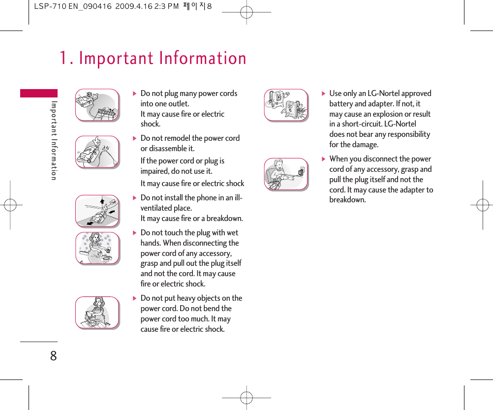 Important Information8ᶀDo not plug many power cordsinto one outlet.It may cause fire or electricshock.ᶀDo not remodel the power cordor disassemble it. If the power cord or plug isimpaired, do not use it. It may cause fire or electric shockᶀDo not install the phone in an ill-ventilated place. It may cause fire or a breakdown.ᶀDo not touch the plug with wethands. When disconnecting thepower cord of any accessory,grasp and pull out the plug itselfand not the cord. It may causefire or electric shock.ᶀDo not put heavy objects on thepower cord. Do not bend thepower cord too much. It maycause fire or electric shock. ᶀUse only an LG-Nortel approvedbattery and adapter. If not, itmay cause an explosion or resultin a short-circuit. LG-Norteldoes not bear any responsibilityfor the damage.ᶀWhen you disconnect the powercord of any accessory, grasp andpull the plug itself and not thecord. It may cause the adapter tobreakdown.1. Important InformationLSP-710 EN_090416  2009.4.16 2:3 PM  페이지8