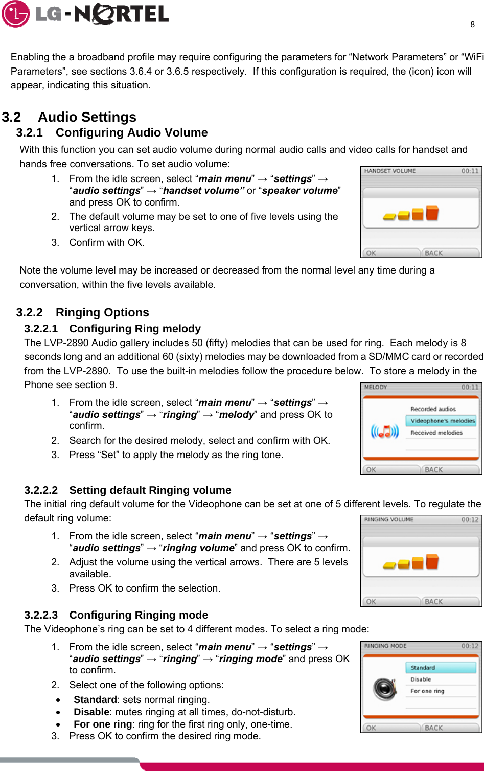      8  Enabling the a broadband profile may require configuring the parameters for “Network Parameters” or “WiFi Parameters”, see sections 3.6.4 or 3.6.5 respectively.  If this configuration is required, the (icon) icon will appear, indicating this situation.  3.2 Audio Settings 3.2.1  Configuring Audio Volume With this function you can set audio volume during normal audio calls and video calls for handset and hands free conversations. To set audio volume: 1.  From the idle screen, select “main menu” → “settings” → “audio settings” → “handset volume” or “speaker volume” and press OK to confirm.  2.  The default volume may be set to one of five levels using the vertical arrow keys. 3.  Confirm with OK.   Note the volume level may be increased or decreased from the normal level any time during a conversation, within the five levels available.  3.2.2 Ringing Options 3.2.2.1  Configuring Ring melody The LVP-2890 Audio gallery includes 50 (fifty) melodies that can be used for ring.  Each melody is 8 seconds long and an additional 60 (sixty) melodies may be downloaded from a SD/MMC card or recorded from the LVP-2890.  To use the built-in melodies follow the procedure below.  To store a melody in the Phone see section 9. 1.  From the idle screen, select “main menu” → “settings” → “audio settings” → “ringing” → “melody” and press OK to confirm.  2.  Search for the desired melody, select and confirm with OK. 3.  Press “Set” to apply the melody as the ring tone.  3.2.2.2  Setting default Ringing volume The initial ring default volume for the Videophone can be set at one of 5 different levels. To regulate the default ring volume: 1.  From the idle screen, select “main menu” → “settings” → “audio settings” → “ringing volume” and press OK to confirm.  2.  Adjust the volume using the vertical arrows.  There are 5 levels available.  3.  Press OK to confirm the selection.  3.2.2.3  Configuring Ringing mode The Videophone’s ring can be set to 4 different modes. To select a ring mode: 1.  From the idle screen, select “main menu” → “settings” → “audio settings” → “ringing” → “ringing mode” and press OK to confirm. 2.  Select one of the following options: • Standard: sets normal ringing. • Disable: mutes ringing at all times, do-not-disturb. • For one ring: ring for the first ring only, one-time. 3.  Press OK to confirm the desired ring mode. 