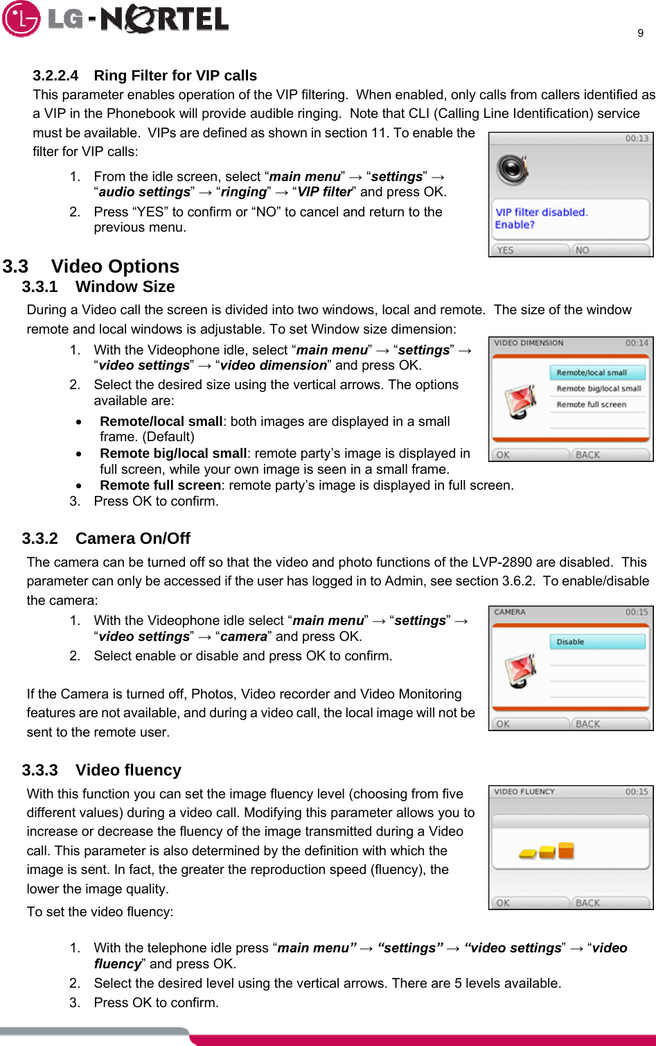      9  3.2.2.4  Ring Filter for VIP calls This parameter enables operation of the VIP filtering.  When enabled, only calls from callers identified as a VIP in the Phonebook will provide audible ringing.  Note that CLI (Calling Line Identification) service must be available.  VIPs are defined as shown in section 11. To enable the filter for VIP calls: 1.  From the idle screen, select “main menu” → “settings” → “audio settings” → “ringing” → “VIP filter” and press OK. 2.  Press “YES” to confirm or “NO” to cancel and return to the previous menu.  3.3 Video Options  3.3.1 Window Size During a Video call the screen is divided into two windows, local and remote.  The size of the window remote and local windows is adjustable. To set Window size dimension: 1.  With the Videophone idle, select “main menu” → “settings” → “video settings” → “video dimension” and press OK. 2.  Select the desired size using the vertical arrows. The options available are: • Remote/local small: both images are displayed in a small frame. (Default) • Remote big/local small: remote party’s image is displayed in full screen, while your own image is seen in a small frame. • Remote full screen: remote party’s image is displayed in full screen. 3.  Press OK to confirm.  3.3.2 Camera On/Off The camera can be turned off so that the video and photo functions of the LVP-2890 are disabled.  This parameter can only be accessed if the user has logged in to Admin, see section 3.6.2.  To enable/disable the camera: 1.  With the Videophone idle select “main menu” → “settings” → “video settings” → “camera” and press OK. 2.  Select enable or disable and press OK to confirm.   If the Camera is turned off, Photos, Video recorder and Video Monitoring features are not available, and during a video call, the local image will not be sent to the remote user.  3.3.3 Video fluency With this function you can set the image fluency level (choosing from five different values) during a video call. Modifying this parameter allows you to increase or decrease the fluency of the image transmitted during a Video call. This parameter is also determined by the definition with which the image is sent. In fact, the greater the reproduction speed (fluency), the lower the image quality. To set the video fluency:  1.  With the telephone idle press “main menu” → “settings” → “video settings” → “video fluency” and press OK. 2.  Select the desired level using the vertical arrows. There are 5 levels available. 3.  Press OK to confirm. 