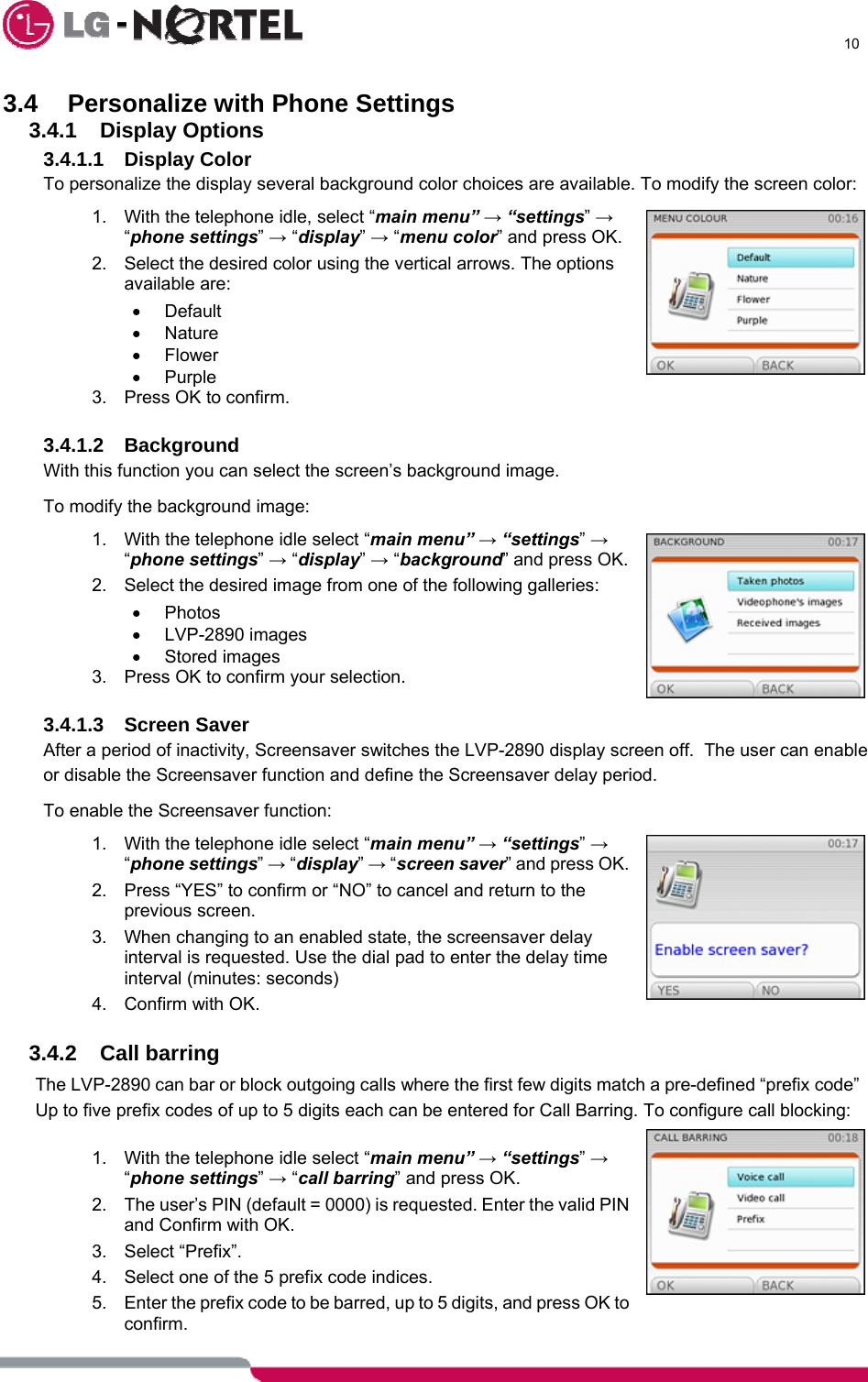      10  3.4 Personalize with Phone Settings 3.4.1 Display Options 3.4.1.1 Display Color To personalize the display several background color choices are available. To modify the screen color: 1.  With the telephone idle, select “main menu” → “settings” → “phone settings” → “display” → “menu color” and press OK. 2.  Select the desired color using the vertical arrows. The options available are: • Default • Nature • Flower • Purple 3.  Press OK to confirm.  3.4.1.2 Background With this function you can select the screen’s background image. To modify the background image: 1.  With the telephone idle select “main menu” → “settings” → “phone settings” → “display” → “background” and press OK. 2.  Select the desired image from one of the following galleries: • Photos • LVP-2890 images • Stored images 3.  Press OK to confirm your selection.  3.4.1.3 Screen Saver After a period of inactivity, Screensaver switches the LVP-2890 display screen off.  The user can enable or disable the Screensaver function and define the Screensaver delay period. To enable the Screensaver function: 1.  With the telephone idle select “main menu” → “settings” → “phone settings” → “display” → “screen saver” and press OK. 2.  Press “YES” to confirm or “NO” to cancel and return to the previous screen. 3.  When changing to an enabled state, the screensaver delay interval is requested. Use the dial pad to enter the delay time interval (minutes: seconds)  4. Confirm with OK.  3.4.2 Call barring The LVP-2890 can bar or block outgoing calls where the first few digits match a pre-defined “prefix code”  Up to five prefix codes of up to 5 digits each can be entered for Call Barring. To configure call blocking:  1.  With the telephone idle select “main menu” → “settings” → “phone settings” → “call barring” and press OK. 2.  The user’s PIN (default = 0000) is requested. Enter the valid PIN and Confirm with OK. 3. Select “Prefix”. 4.  Select one of the 5 prefix code indices. 5.  Enter the prefix code to be barred, up to 5 digits, and press OK to confirm. 