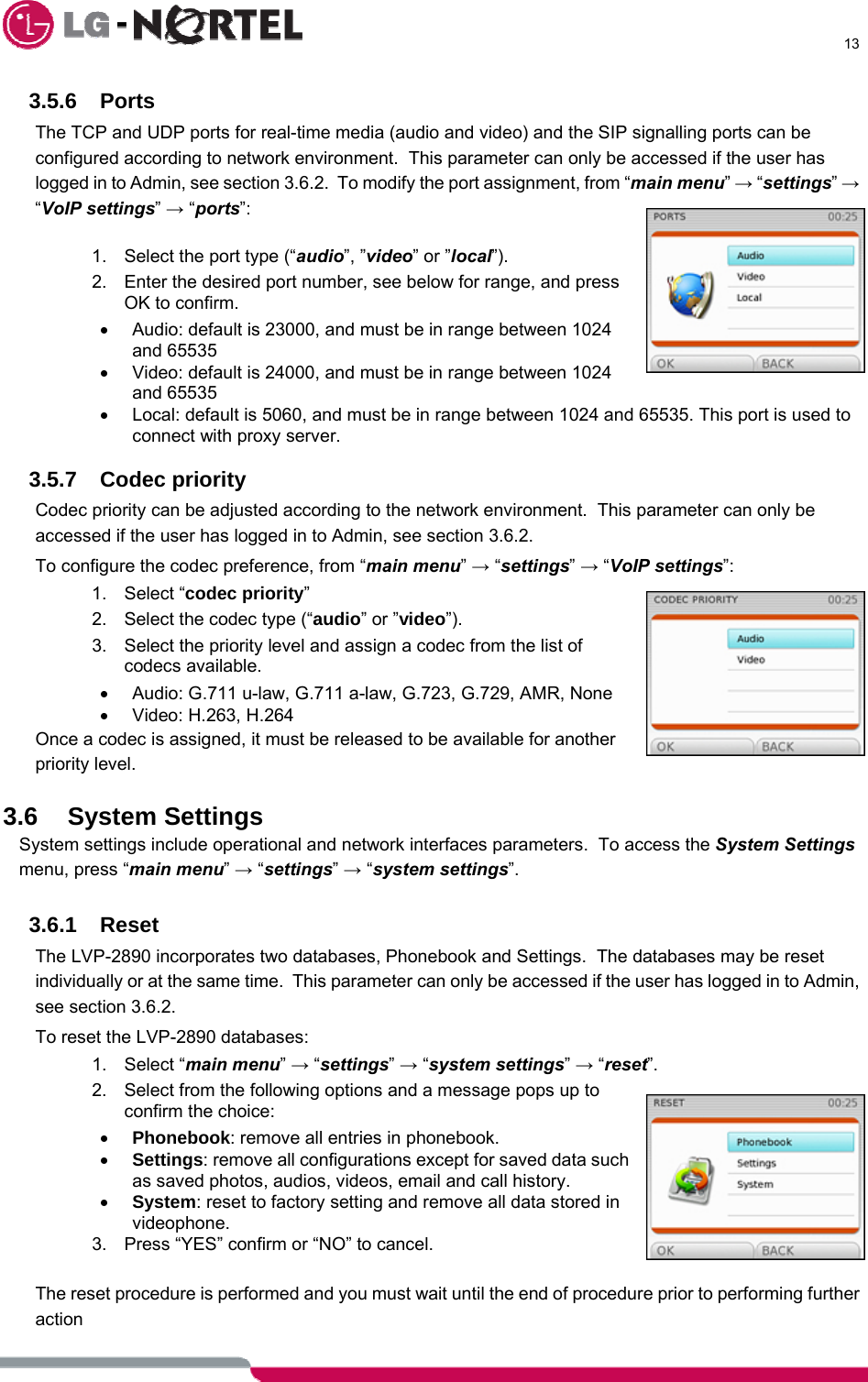      13  3.5.6 Ports The TCP and UDP ports for real-time media (audio and video) and the SIP signalling ports can be configured according to network environment.  This parameter can only be accessed if the user has logged in to Admin, see section 3.6.2.  To modify the port assignment, from “main menu” → “settings” → “VoIP settings” → “ports”:  1.  Select the port type (“audio”, ”video” or ”local”). 2.  Enter the desired port number, see below for range, and press OK to confirm. •  Audio: default is 23000, and must be in range between 1024 and 65535 •  Video: default is 24000, and must be in range between 1024 and 65535 •  Local: default is 5060, and must be in range between 1024 and 65535. This port is used to connect with proxy server.  3.5.7 Codec priority Codec priority can be adjusted according to the network environment.  This parameter can only be accessed if the user has logged in to Admin, see section 3.6.2. To configure the codec preference, from “main menu” → “settings” → “VoIP settings”: 1. Select “codec priority”  2.  Select the codec type (“audio” or ”video”). 3.  Select the priority level and assign a codec from the list of codecs available. •  Audio: G.711 u-law, G.711 a-law, G.723, G.729, AMR, None • Video: H.263, H.264 Once a codec is assigned, it must be released to be available for another priority level.  3.6 System Settings System settings include operational and network interfaces parameters.  To access the System Settings menu, press “main menu” → “settings” → “system settings”.  3.6.1 Reset The LVP-2890 incorporates two databases, Phonebook and Settings.  The databases may be reset individually or at the same time.  This parameter can only be accessed if the user has logged in to Admin, see section 3.6.2. To reset the LVP-2890 databases: 1. Select “main menu” → “settings” → “system settings” → “reset”. 2.  Select from the following options and a message pops up to confirm the choice: • Phonebook: remove all entries in phonebook. • Settings: remove all configurations except for saved data such as saved photos, audios, videos, email and call history. • System: reset to factory setting and remove all data stored in videophone. 3.  Press “YES” confirm or “NO” to cancel.  The reset procedure is performed and you must wait until the end of procedure prior to performing further action  