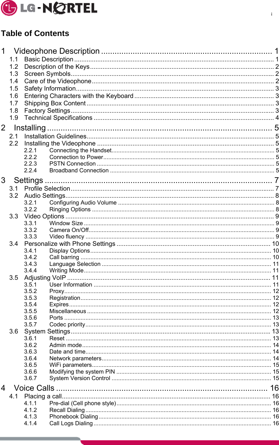      i  Table of Contents  1 Videophone Description ............................................................................ 1 1.1 Basic Description ................................................................................................................. 1 1.2 Description of the Keys........................................................................................................ 2 1.3 Screen Symbols................................................................................................................... 2 1.4 Care of the Videophone....................................................................................................... 2 1.5 Safety Information................................................................................................................ 3 1.6 Entering Characters with the Keyboard ............................................................................... 3 1.7 Shipping Box Content .......................................................................................................... 3 1.8 Factory Settings................................................................................................................... 3 1.9 Technical Specifications ...................................................................................................... 4 2 Installing .................................................................................................... 5 2.1 Installation Guidelines.......................................................................................................... 5 2.2 Installing the Videophone .................................................................................................... 5 2.2.1 Connecting the Handset.................................................................................................... 5 2.2.2 Connection to Power......................................................................................................... 5 2.2.3 PSTN Connection ............................................................................................................. 5 2.2.4 Broadband Connection ..................................................................................................... 5 3 Settings ..................................................................................................... 7 3.1 Profile Selection................................................................................................................... 7 3.2 Audio Settings...................................................................................................................... 8 3.2.1 Configuring Audio Volume ................................................................................................ 8 3.2.2 Ringing Options ................................................................................................................ 8 3.3 Video Options ...................................................................................................................... 9 3.3.1 Window Size .....................................................................................................................9 3.3.2 Camera On/Off.................................................................................................................. 9 3.3.3 Video fluency .................................................................................................................... 9 3.4 Personalize with Phone Settings ....................................................................................... 10 3.4.1 Display Options............................................................................................................... 10 3.4.2 Call barring ..................................................................................................................... 10 3.4.3 Language Selection ........................................................................................................ 11 3.4.4 Writing Mode................................................................................................................... 11 3.5 Adjusting VoIP ................................................................................................................... 11 3.5.1 User Information ............................................................................................................. 11 3.5.2 Proxy............................................................................................................................... 12 3.5.3 Registration..................................................................................................................... 12 3.5.4 Expires............................................................................................................................ 12 3.5.5 Miscellaneous ................................................................................................................. 12 3.5.6 Ports ............................................................................................................................... 13 3.5.7 Codec priority..................................................................................................................13 3.6 System Settings.................................................................................................................13 3.6.1 Reset .............................................................................................................................. 13 3.6.2 Admin mode.................................................................................................................... 14 3.6.3 Date and time.................................................................................................................. 14 3.6.4 Network parameters........................................................................................................ 14 3.6.5 WiFi parameters.............................................................................................................. 15 3.6.6 Modifying the system PIN ............................................................................................... 15 3.6.7 System Version Control .................................................................................................. 15 4 Voice Calls .............................................................................................. 16 4.1 Placing a call...................................................................................................................... 16 4.1.1 Pre-dial (Cell phone style)............................................................................................... 16 4.1.2 Recall Dialing ..................................................................................................................16 4.1.3 Phonebook Dialing.......................................................................................................... 16 4.1.4 Call Logs Dialing ............................................................................................................. 16 